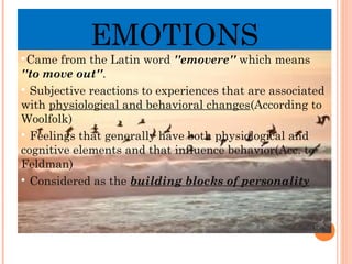 EMOTIONS

Came from the Latin word ''emovere'' which means
''to move out''.

Subjective reactions to experiences that are associated
with physiological and behavioral changes(According to
Woolfolk)

Feelings that generally have both physiological and
cognitive elements and that influence behavior(Acc. to
Feldman)

Considered as the building blocks of personality
 