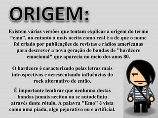 O hardcore é caracterizado pelas letras mais introspectivas e acrescentando influências do rock alternativo de então. É importante lembrar que nenhuma destas bandas jamais aceitou ou se autodefiniu através deste rótulo. A palavra "Emo" é vista como uma piada, algo pejorativo ou e artificial.  Existem várias versões que tentam explicar a origem do termo “emo”, no entanto a mais aceita como real é a de que o nome foi criado por publicações de revistas e rádios americanas para descrever a nova geração de bandas de "hardcore emocional" que aparecia no meio dos anos 80. 