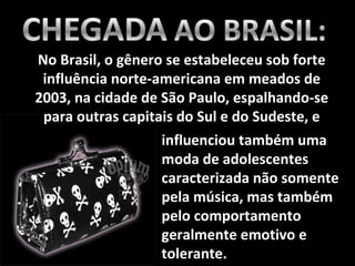 No Brasil, o gênero se estabeleceu sob forte influência norte-americana em meados de 2003, na cidade de São Paulo, espalhando-se para outras capitais do Sul e do Sudeste, e influenciou também uma moda de adolescentes caracterizada não somente pela música, mas também pelo comportamento geralmente emotivo e tolerante. 