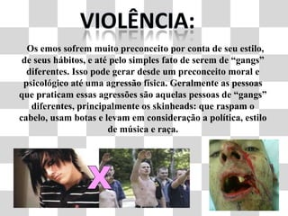 Os emos sofrem muito preconceito por conta de seu estilo, de seus hábitos, e até pelo simples fato de serem de “gangs” diferentes. Isso pode gerar desde um preconceito moral e psicológico até uma agressão física. Geralmente as pessoas que praticam essas agressões são aquelas pessoas de “gangs” diferentes, principalmente os skinheads: que raspam o cabelo, usam botas e levam em consideração a política, estilo de música e raça. 