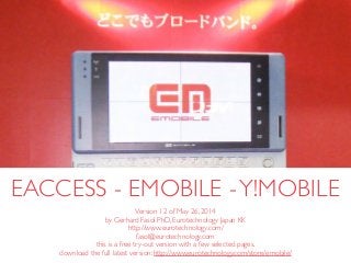 (c) 2014 Eurotechnology Japan KK www.eurotechnology.com eAccess - eMobile -Y!Mobile (12th version) May 26, 20141
EACCESS - EMOBILE -Y!MOBILE
Version 12 of May 26, 2014	

by Gerhard Fasol PhD, Eurotechnology Japan KK	

http://www.eurotechnology.com/	

fasol@eurotechnology.com 	

this is a free try-out version with a few selected pages.	

download the full latest version: http://www.eurotechnology.com/store/emobile/
 