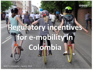 Regulatory incentives for e-mobility in Colombia 
WUF 7 – Emobility – April 6, 2014  