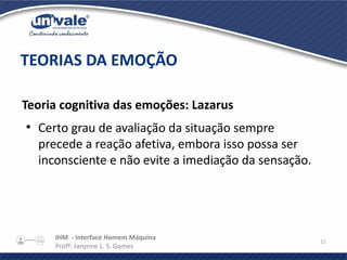 IHM - Interface Homem Máquina
Profª. Janynne L. S. Gomes
11
Teoria cognitiva das emoções: Lazarus
●
Certo grau de avaliação da situação sempre
precede a reação afetiva, embora isso possa ser
inconsciente e não evite a imediação da sensação.
TEORIAS DA EMOÇÃO
 
