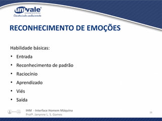 IHM - Interface Homem Máquina
Profª. Janynne L. S. Gomes
16
Habilidade básicas:
●
Entrada
●
Reconhecimento de padrão
●
Raciocínio
●
Aprendizado
●
Viés
●
Saída
RECONHECIMENTO DE EMOÇÕES
 