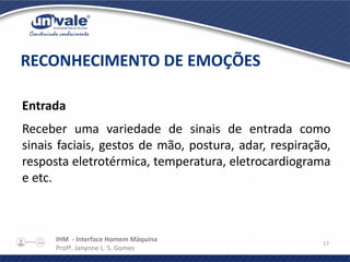 IHM - Interface Homem Máquina
Profª. Janynne L. S. Gomes
17
Entrada
Receber uma variedade de sinais de entrada como
sinais faciais, gestos de mão, postura, adar, respiração,
resposta eletrotérmica, temperatura, eletrocardiograma
e etc.
RECONHECIMENTO DE EMOÇÕES
 