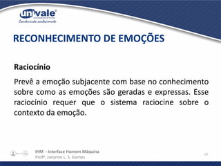 IHM - Interface Homem Máquina
Profª. Janynne L. S. Gomes
19
Raciocínio
Prevê a emoção subjacente com base no conhecimento
sobre como as emoções são geradas e expressas. Esse
raciocínio requer que o sistema raciocine sobre o
contexto da emoção.
RECONHECIMENTO DE EMOÇÕES
 