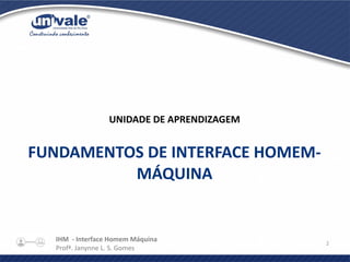 IHM - Interface Homem Máquina
Profª. Janynne L. S. Gomes
2
UNIDADE DE APRENDIZAGEM
FUNDAMENTOS DE INTERFACE HOMEM-
MÁQUINA
 