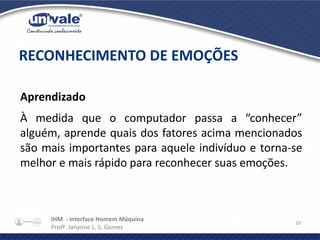 IHM - Interface Homem Máquina
Profª. Janynne L. S. Gomes
20
Aprendizado
À medida que o computador passa a “conhecer”
alguém, aprende quais dos fatores acima mencionados
são mais importantes para aquele indivíduo e torna-se
melhor e mais rápido para reconhecer suas emoções.
RECONHECIMENTO DE EMOÇÕES
 