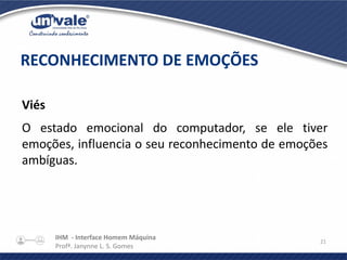 IHM - Interface Homem Máquina
Profª. Janynne L. S. Gomes
21
Viés
O estado emocional do computador, se ele tiver
emoções, influencia o seu reconhecimento de emoções
ambíguas.
RECONHECIMENTO DE EMOÇÕES
 