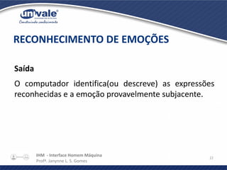 IHM - Interface Homem Máquina
Profª. Janynne L. S. Gomes
22
Saída
O computador identifica(ou descreve) as expressões
reconhecidas e a emoção provavelmente subjacente.
RECONHECIMENTO DE EMOÇÕES
 