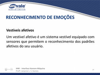 IHM - Interface Homem Máquina
Profª. Janynne L. S. Gomes
24
Vestíveis afetivos
Um vestível afetivo é um sistema vestível equipado com
sensores que permitem o reconhecimento dos padrões
afetivos do seu usuário.
RECONHECIMENTO DE EMOÇÕES
 