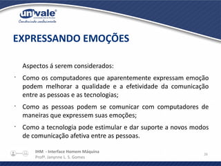 IHM - Interface Homem Máquina
Profª. Janynne L. S. Gomes
26
Aspectos á serem considerados:
•
Como os computadores que aparentemente expressam emoção
podem melhorar a qualidade e a efetividade da comunicação
entre as pessoas e as tecnologias;
•
Como as pessoas podem se comunicar com computadores de
maneiras que expressem suas emoções;
•
Como a tecnologia pode estimular e dar suporte a novos modos
de comunicação afetiva entre as pessoas.
EXPRESSANDO EMOÇÕES
 