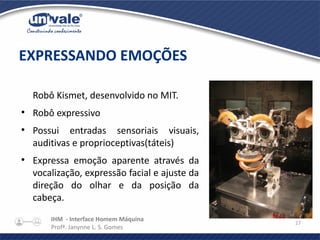 IHM - Interface Homem Máquina
Profª. Janynne L. S. Gomes
27
Robô Kismet, desenvolvido no MIT.
●
Robô expressivo
●
Possui entradas sensoriais visuais,
auditivas e proprioceptivas(táteis)
●
Expressa emoção aparente através da
vocalização, expressão facial e ajuste da
direção do olhar e da posição da
cabeça.
EXPRESSANDO EMOÇÕES
 