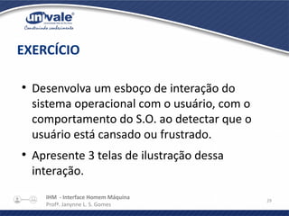 IHM - Interface Homem Máquina
Profª. Janynne L. S. Gomes
29
●
Desenvolva um esboço de interação do
sistema operacional com o usuário, com o
comportamento do S.O. ao detectar que o
usuário está cansado ou frustrado.
●
Apresente 3 telas de ilustração dessa
interação.
EXERCÍCIO
 