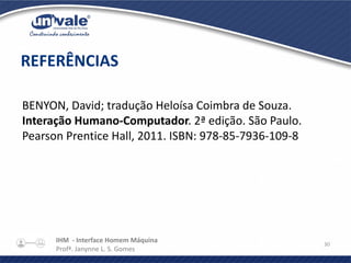 IHM - Interface Homem Máquina
Profª. Janynne L. S. Gomes
30
BENYON, David; tradução Heloísa Coimbra de Souza.
Interação Humano-Computador. 2ª edição. São Paulo.
Pearson Prentice Hall, 2011. ISBN: 978-85-7936-109-8
REFERÊNCIAS
 