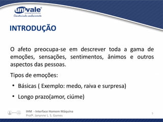 IHM - Interface Homem Máquina
Profª. Janynne L. S. Gomes
5
O afeto preocupa-se em descrever toda a gama de
emoções, sensações, sentimentos, ânimos e outros
aspectos das pessoas.
Tipos de emoções:
●
Básicas ( Exemplo: medo, raiva e surpresa)
●
Longo prazo(amor, ciúme)
INTRODUÇÃO
 