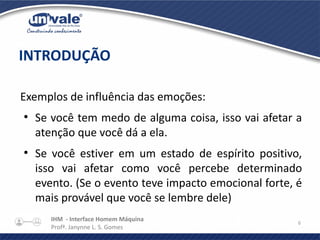 IHM - Interface Homem Máquina
Profª. Janynne L. S. Gomes
6
Exemplos de influência das emoções:
●
Se você tem medo de alguma coisa, isso vai afetar a
atenção que você dá a ela.
●
Se você estiver em um estado de espírito positivo,
isso vai afetar como você percebe determinado
evento. (Se o evento teve impacto emocional forte, é
mais provável que você se lembre dele)
INTRODUÇÃO
 