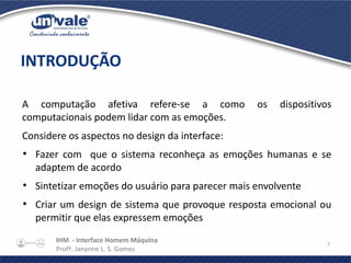IHM - Interface Homem Máquina
Profª. Janynne L. S. Gomes
7
A computação afetiva refere-se a como os dispositivos
computacionais podem lidar com as emoções.
Considere os aspectos no design da interface:
●
Fazer com que o sistema reconheça as emoções humanas e se
adaptem de acordo
●
Sintetizar emoções do usuário para parecer mais envolvente
●
Criar um design de sistema que provoque resposta emocional ou
permitir que elas expressem emoções
INTRODUÇÃO
 