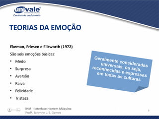 IHM - Interface Homem Máquina
Profª. Janynne L. S. Gomes
8
Ekeman, Friesen e Ellsworth (1972)
São seis emoções básicas:
●
Medo
●
Surpresa
●
Aversão
●
Raiva
●
Felicidade
●
Tristeza
TEORIAS DA EMOÇÃO
Geralmente consideradasuniversais, ou seja,reconhecidas e expressasem todas as culturas
 