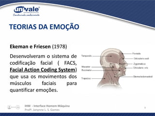 IHM - Interface Homem Máquina
Profª. Janynne L. S. Gomes
9
Ekeman e Friesen (1978)
Desenvolveram o sistema de
codificação facial ( FACS,
Facial Action Coding System)
que usa os movimentos dos
músculos faciais para
quantificar emoções.
TEORIAS DA EMOÇÃO
 