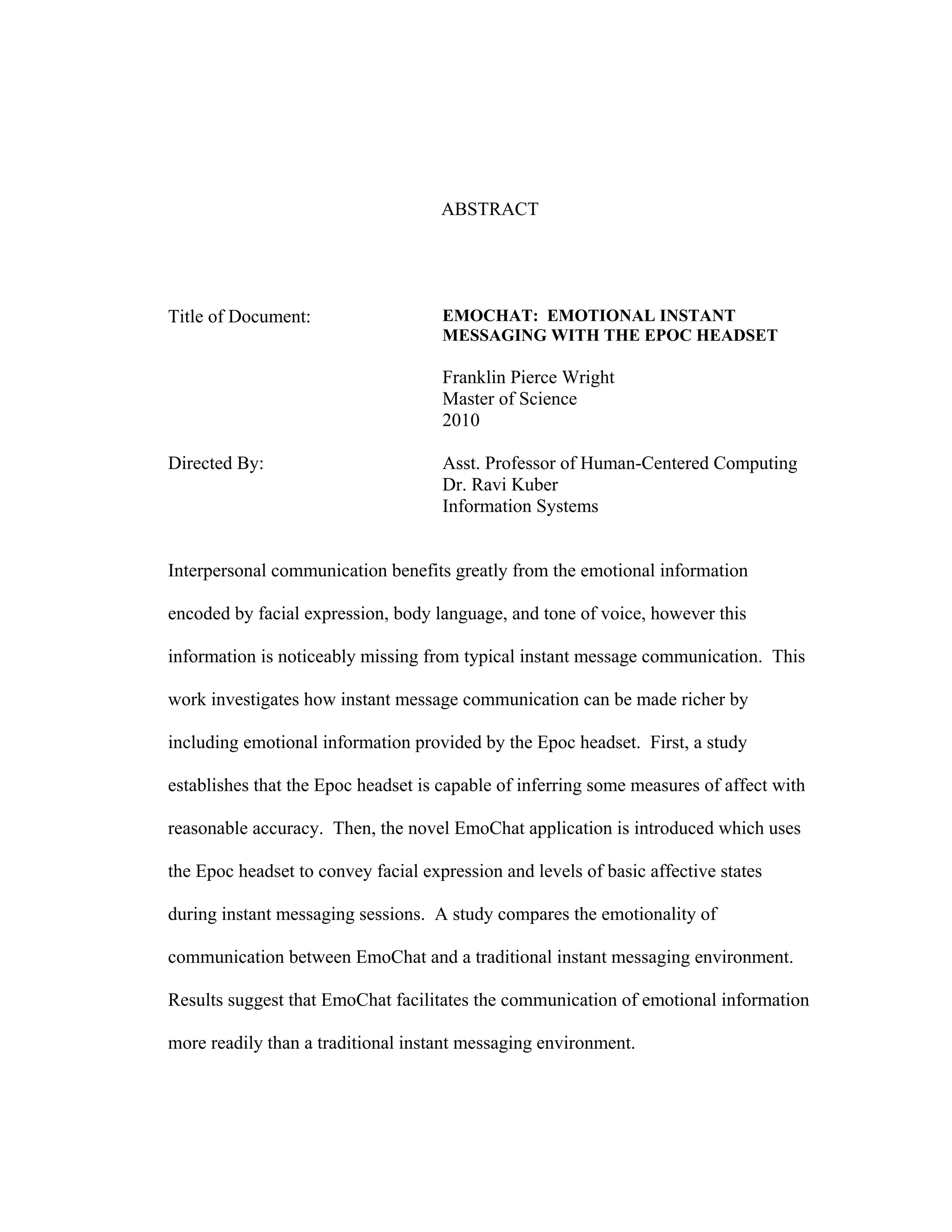 ABSTRACT




Title of Document:                   EMOCHAT: EMOTIONAL INSTANT
                                     MESSAGING WITH THE EPOC HEADSET

                                     Franklin Pierce Wright
                                     Master of Science
                                     2010

Directed By:                         Asst. Professor of Human-Centered Computing
                                     Dr. Ravi Kuber
                                     Information Systems


Interpersonal communication benefits greatly from the emotional information

encoded by facial expression, body language, and tone of voice, however this

information is noticeably missing from typical instant message communication. This

work investigates how instant message communication can be made richer by

including emotional information provided by the Epoc headset. First, a study

establishes that the Epoc headset is capable of inferring some measures of affect with

reasonable accuracy. Then, the novel EmoChat application is introduced which uses

the Epoc headset to convey facial expression and levels of basic affective states

during instant messaging sessions. A study compares the emotionality of

communication between EmoChat and a traditional instant messaging environment.

Results suggest that EmoChat facilitates the communication of emotional information

more readily than a traditional instant messaging environment.
 