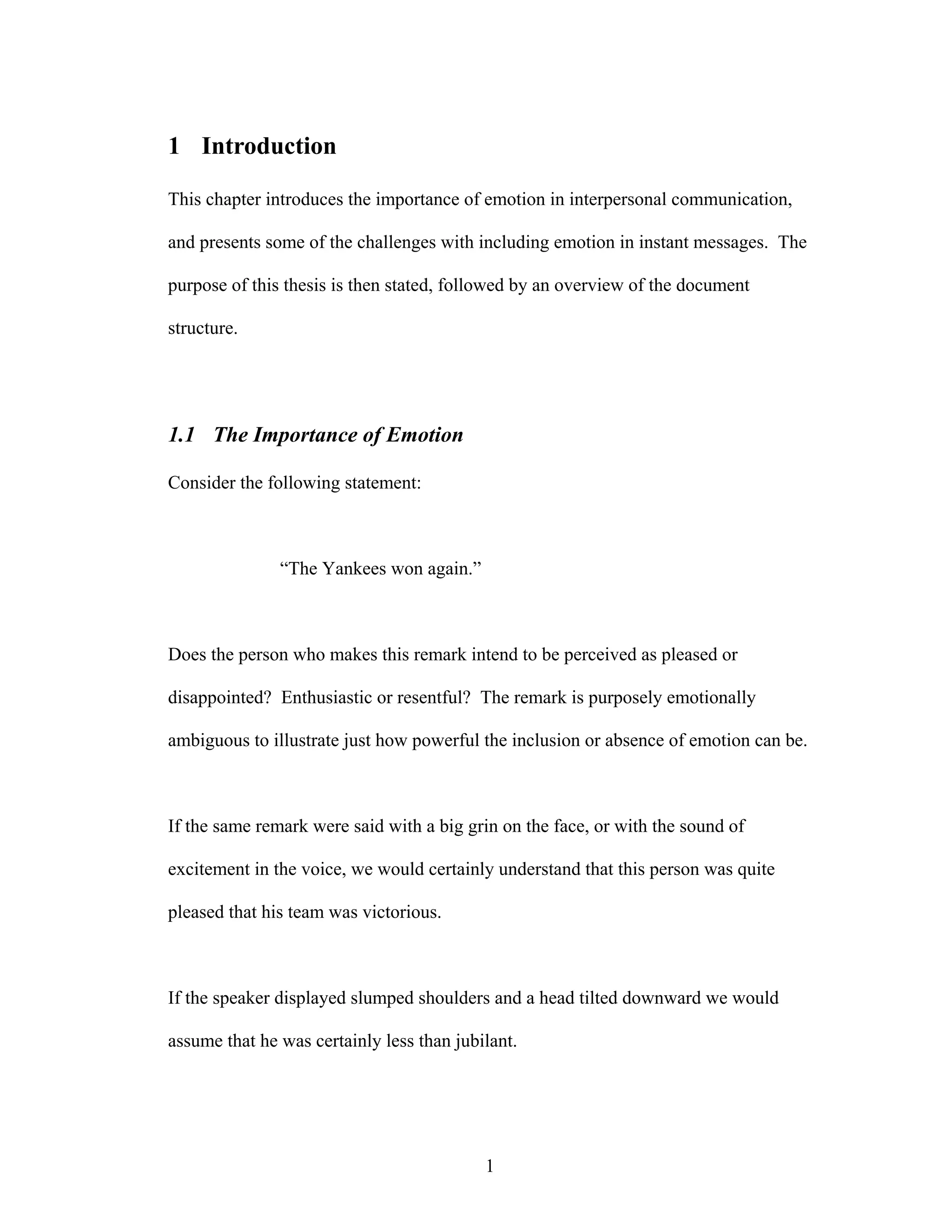 1 Introduction

This chapter introduces the importance of emotion in interpersonal communication,

and presents some of the challenges with including emotion in instant messages. The

purpose of this thesis is then stated, followed by an overview of the document

structure.




1.1 The Importance of Emotion

Consider the following statement:



               “The Yankees won again.”



Does the person who makes this remark intend to be perceived as pleased or

disappointed? Enthusiastic or resentful? The remark is purposely emotionally

ambiguous to illustrate just how powerful the inclusion or absence of emotion can be.



If the same remark were said with a big grin on the face, or with the sound of

excitement in the voice, we would certainly understand that this person was quite

pleased that his team was victorious.



If the speaker displayed slumped shoulders and a head tilted downward we would

assume that he was certainly less than jubilant.




                                           1
 