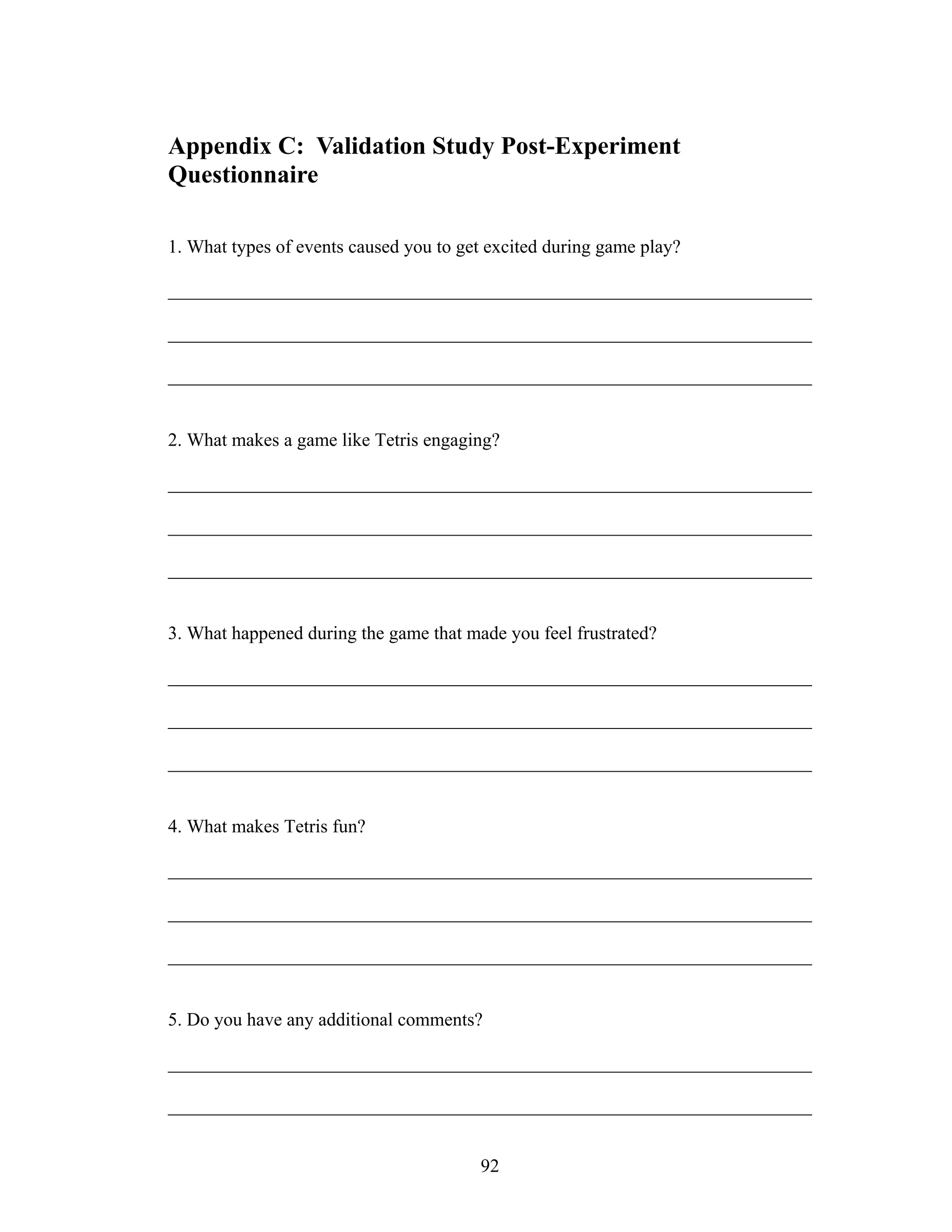 Appendix C: Validation Study Post-Experiment
Questionnaire

1. What types of events caused you to get excited during game play?

_____________________________________________________________________

_____________________________________________________________________

_____________________________________________________________________


2. What makes a game like Tetris engaging?

_____________________________________________________________________

_____________________________________________________________________

_____________________________________________________________________


3. What happened during the game that made you feel frustrated?

_____________________________________________________________________

_____________________________________________________________________

_____________________________________________________________________


4. What makes Tetris fun?

_____________________________________________________________________

_____________________________________________________________________

_____________________________________________________________________


5. Do you have any additional comments?

_____________________________________________________________________

_____________________________________________________________________


                                        92
 