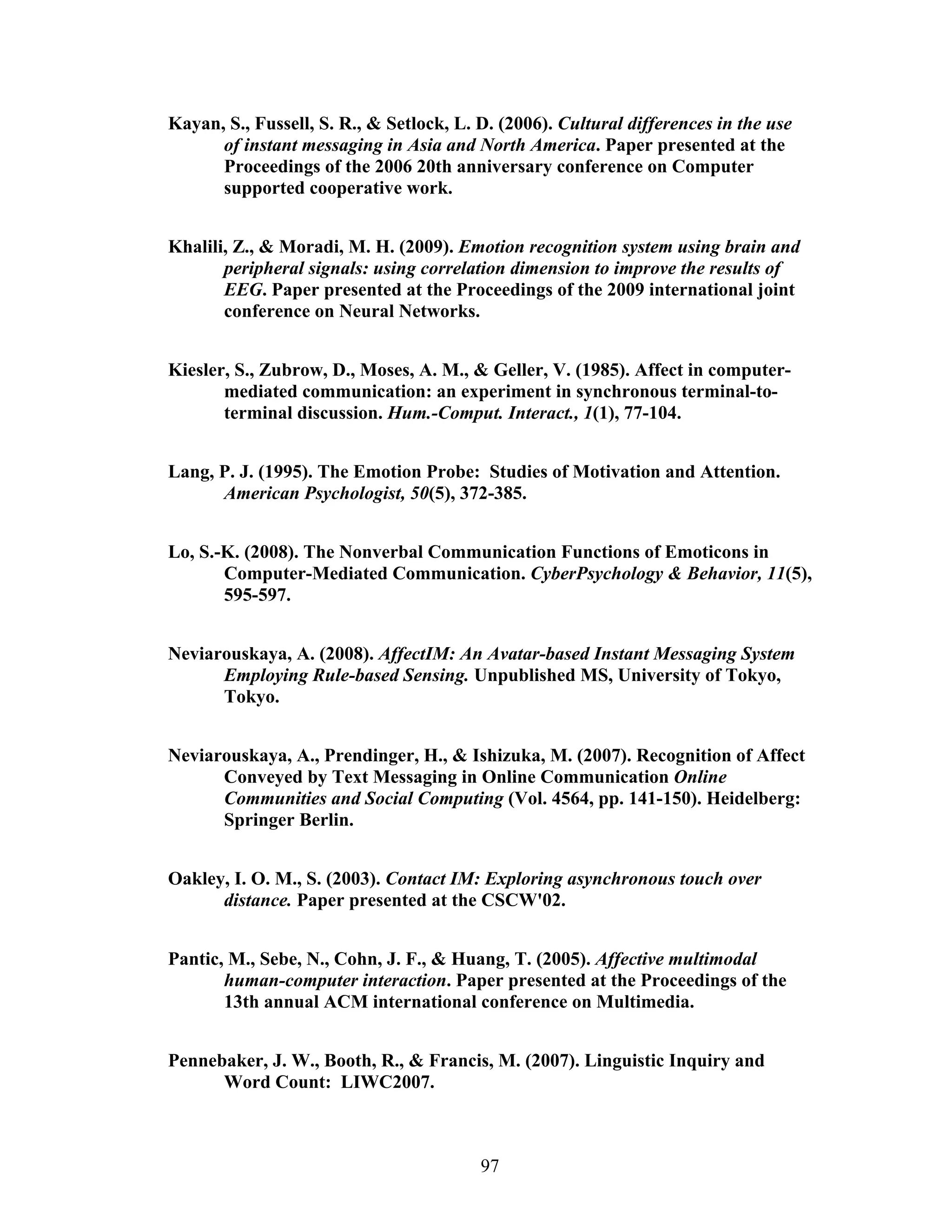 Kayan, S., Fussell, S. R., & Setlock, L. D. (2006). Cultural differences in the use
      of instant messaging in Asia and North America. Paper presented at the
      Proceedings of the 2006 20th anniversary conference on Computer
      supported cooperative work.


Khalili, Z., & Moradi, M. H. (2009). Emotion recognition system using brain and
       peripheral signals: using correlation dimension to improve the results of
       EEG. Paper presented at the Proceedings of the 2009 international joint
       conference on Neural Networks.


Kiesler, S., Zubrow, D., Moses, A. M., & Geller, V. (1985). Affect in computer-
       mediated communication: an experiment in synchronous terminal-to-
       terminal discussion. Hum.-Comput. Interact., 1(1), 77-104.


Lang, P. J. (1995). The Emotion Probe: Studies of Motivation and Attention.
      American Psychologist, 50(5), 372-385.


Lo, S.-K. (2008). The Nonverbal Communication Functions of Emoticons in
       Computer-Mediated Communication. CyberPsychology & Behavior, 11(5),
       595-597.


Neviarouskaya, A. (2008). AffectIM: An Avatar-based Instant Messaging System
      Employing Rule-based Sensing. Unpublished MS, University of Tokyo,
      Tokyo.


Neviarouskaya, A., Prendinger, H., & Ishizuka, M. (2007). Recognition of Affect
      Conveyed by Text Messaging in Online Communication Online
      Communities and Social Computing (Vol. 4564, pp. 141-150). Heidelberg:
      Springer Berlin.


Oakley, I. O. M., S. (2003). Contact IM: Exploring asynchronous touch over
      distance. Paper presented at the CSCW'02.


Pantic, M., Sebe, N., Cohn, J. F., & Huang, T. (2005). Affective multimodal
       human-computer interaction. Paper presented at the Proceedings of the
       13th annual ACM international conference on Multimedia.


Pennebaker, J. W., Booth, R., & Francis, M. (2007). Linguistic Inquiry and
      Word Count: LIWC2007.



                                         97
 