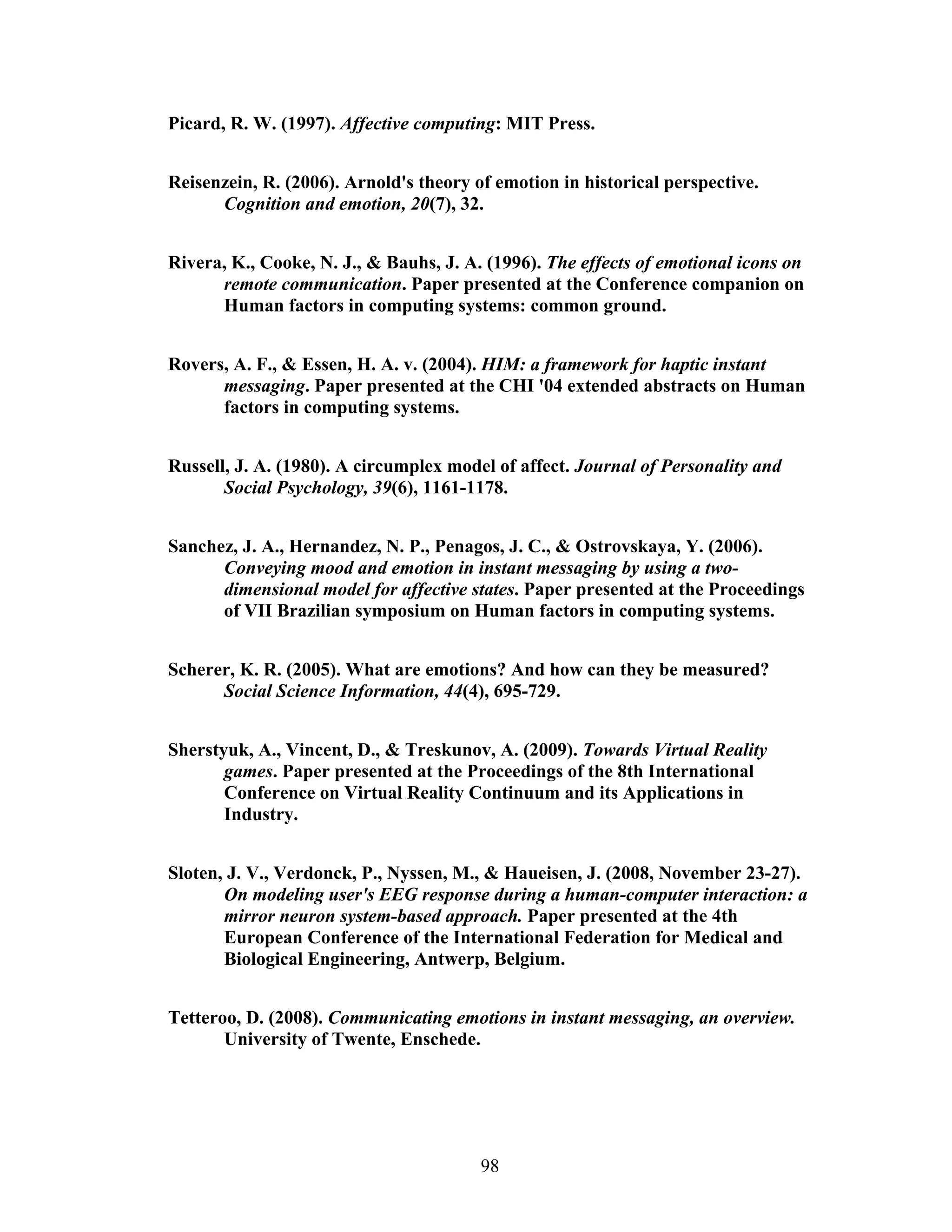 Picard, R. W. (1997). Affective computing: MIT Press.


Reisenzein, R. (2006). Arnold's theory of emotion in historical perspective.
      Cognition and emotion, 20(7), 32.


Rivera, K., Cooke, N. J., & Bauhs, J. A. (1996). The effects of emotional icons on
      remote communication. Paper presented at the Conference companion on
      Human factors in computing systems: common ground.


Rovers, A. F., & Essen, H. A. v. (2004). HIM: a framework for haptic instant
      messaging. Paper presented at the CHI '04 extended abstracts on Human
      factors in computing systems.


Russell, J. A. (1980). A circumplex model of affect. Journal of Personality and
       Social Psychology, 39(6), 1161-1178.


Sanchez, J. A., Hernandez, N. P., Penagos, J. C., & Ostrovskaya, Y. (2006).
      Conveying mood and emotion in instant messaging by using a two-
      dimensional model for affective states. Paper presented at the Proceedings
      of VII Brazilian symposium on Human factors in computing systems.


Scherer, K. R. (2005). What are emotions? And how can they be measured?
      Social Science Information, 44(4), 695-729.


Sherstyuk, A., Vincent, D., & Treskunov, A. (2009). Towards Virtual Reality
       games. Paper presented at the Proceedings of the 8th International
       Conference on Virtual Reality Continuum and its Applications in
       Industry.


Sloten, J. V., Verdonck, P., Nyssen, M., & Haueisen, J. (2008, November 23-27).
       On modeling user's EEG response during a human-computer interaction: a
       mirror neuron system-based approach. Paper presented at the 4th
       European Conference of the International Federation for Medical and
       Biological Engineering, Antwerp, Belgium.


Tetteroo, D. (2008). Communicating emotions in instant messaging, an overview.
       University of Twente, Enschede.




                                        98
 