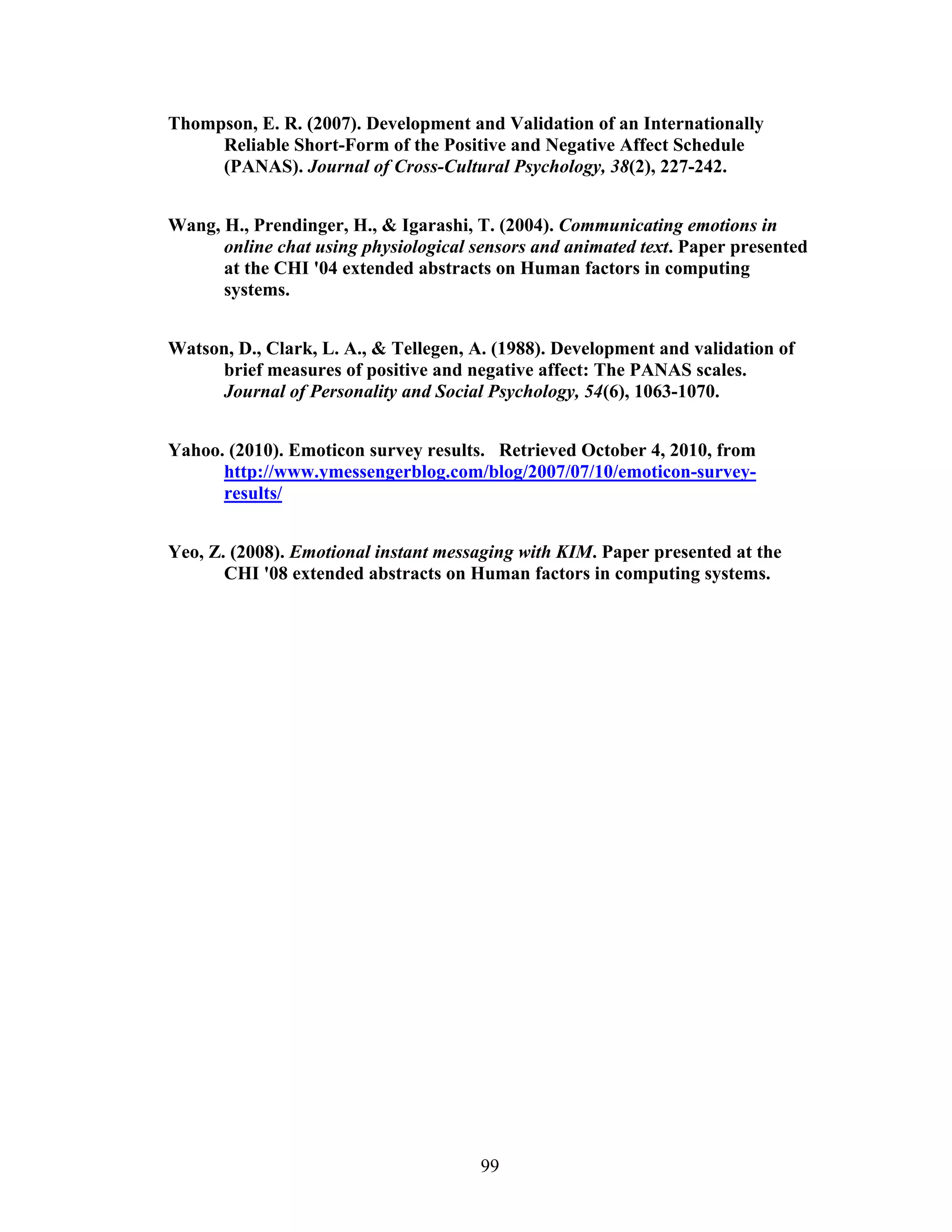 Thompson, E. R. (2007). Development and Validation of an Internationally
     Reliable Short-Form of the Positive and Negative Affect Schedule
     (PANAS). Journal of Cross-Cultural Psychology, 38(2), 227-242.


Wang, H., Prendinger, H., & Igarashi, T. (2004). Communicating emotions in
      online chat using physiological sensors and animated text. Paper presented
      at the CHI '04 extended abstracts on Human factors in computing
      systems.


Watson, D., Clark, L. A., & Tellegen, A. (1988). Development and validation of
     brief measures of positive and negative affect: The PANAS scales.
     Journal of Personality and Social Psychology, 54(6), 1063-1070.


Yahoo. (2010). Emoticon survey results. Retrieved October 4, 2010, from
      http://www.ymessengerblog.com/blog/2007/07/10/emoticon-survey-
      results/


Yeo, Z. (2008). Emotional instant messaging with KIM. Paper presented at the
       CHI '08 extended abstracts on Human factors in computing systems.




                                       99
 