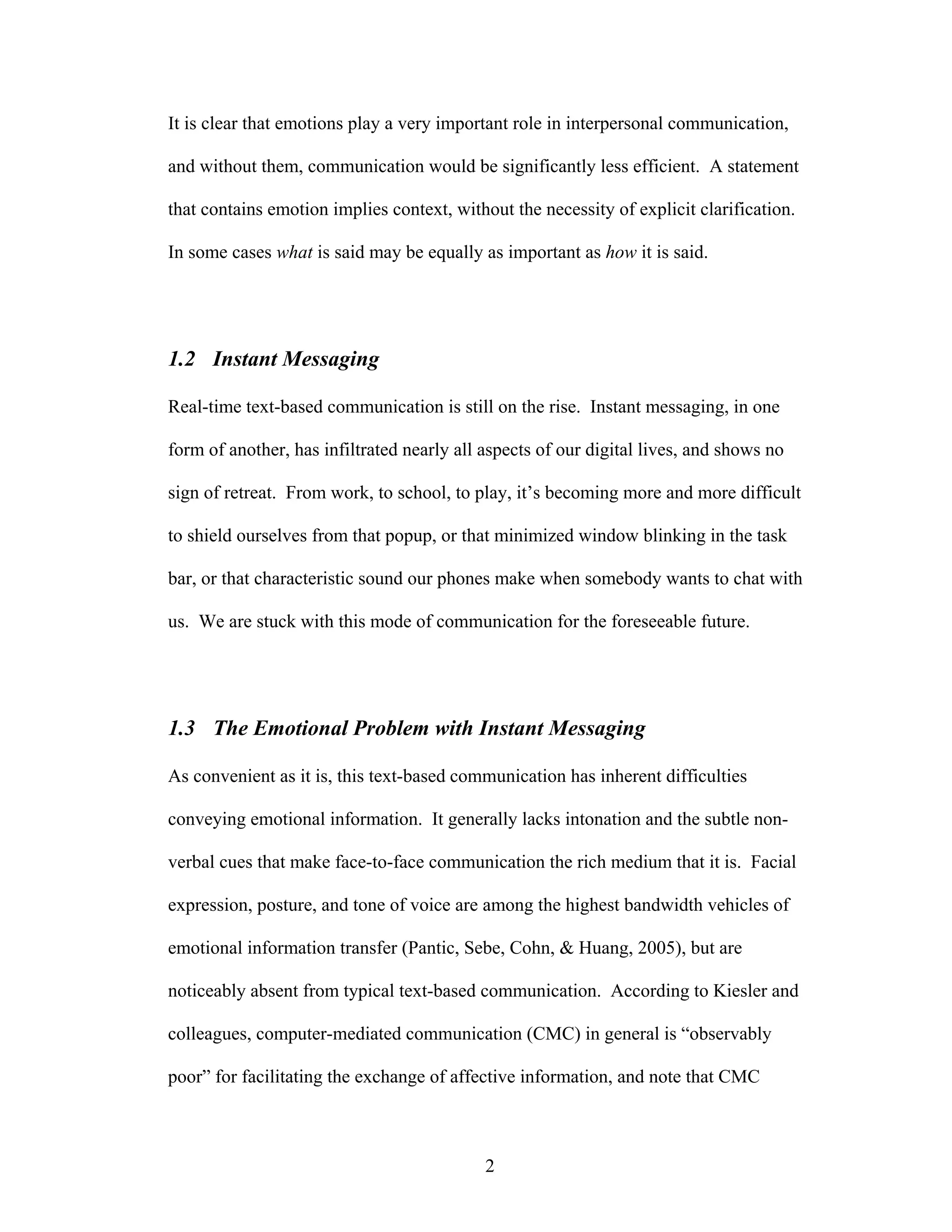 It is clear that emotions play a very important role in interpersonal communication,

and without them, communication would be significantly less efficient. A statement

that contains emotion implies context, without the necessity of explicit clarification.

In some cases what is said may be equally as important as how it is said.




1.2 Instant Messaging

Real-time text-based communication is still on the rise. Instant messaging, in one

form of another, has infiltrated nearly all aspects of our digital lives, and shows no

sign of retreat. From work, to school, to play, it’s becoming more and more difficult

to shield ourselves from that popup, or that minimized window blinking in the task

bar, or that characteristic sound our phones make when somebody wants to chat with

us. We are stuck with this mode of communication for the foreseeable future.




1.3 The Emotional Problem with Instant Messaging

As convenient as it is, this text-based communication has inherent difficulties

conveying emotional information. It generally lacks intonation and the subtle non-

verbal cues that make face-to-face communication the rich medium that it is. Facial

expression, posture, and tone of voice are among the highest bandwidth vehicles of

emotional information transfer (Pantic, Sebe, Cohn, & Huang, 2005), but are

noticeably absent from typical text-based communication. According to Kiesler and

colleagues, computer-mediated communication (CMC) in general is “observably

poor” for facilitating the exchange of affective information, and note that CMC



                                            2
 