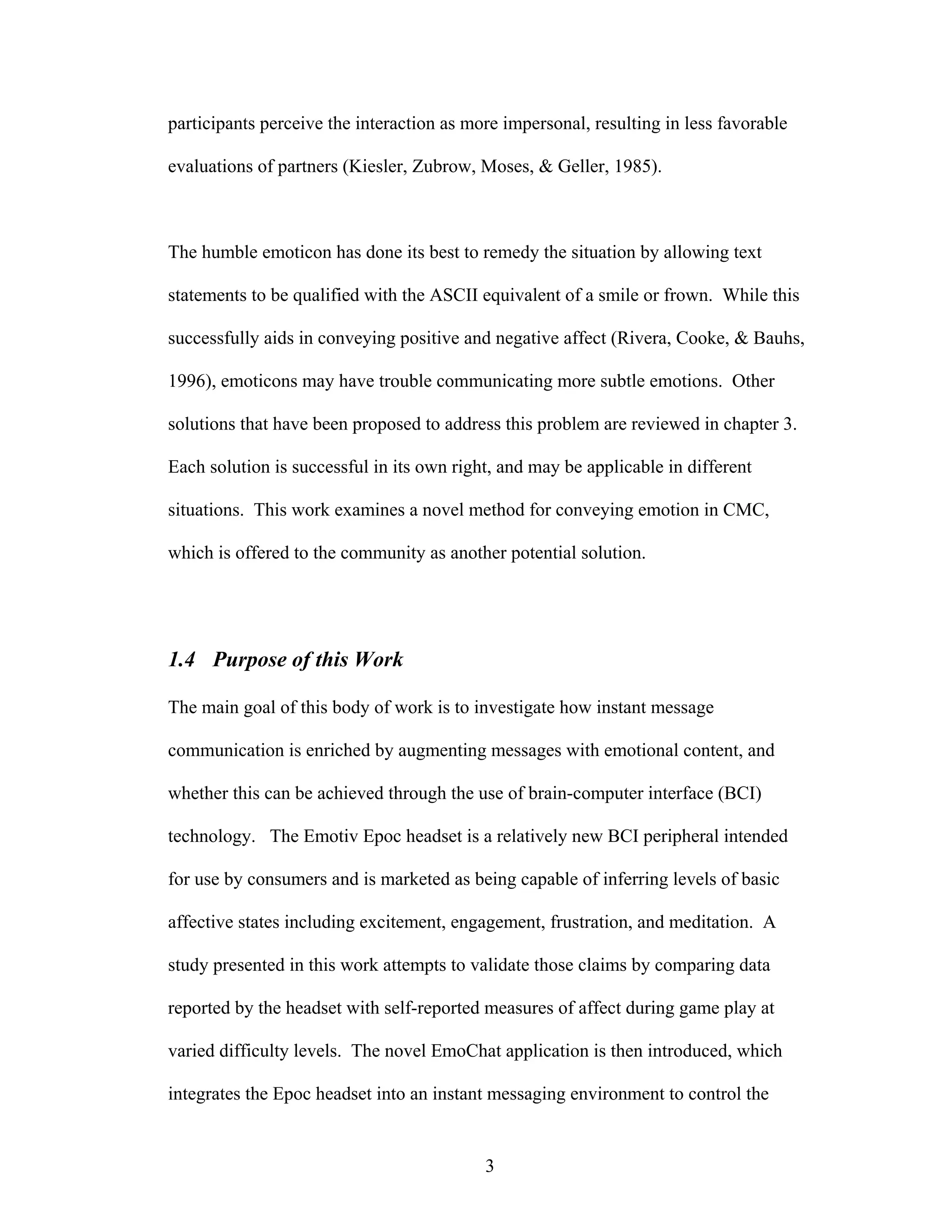 participants perceive the interaction as more impersonal, resulting in less favorable

evaluations of partners (Kiesler, Zubrow, Moses, & Geller, 1985).



The humble emoticon has done its best to remedy the situation by allowing text

statements to be qualified with the ASCII equivalent of a smile or frown. While this

successfully aids in conveying positive and negative affect (Rivera, Cooke, & Bauhs,

1996), emoticons may have trouble communicating more subtle emotions. Other

solutions that have been proposed to address this problem are reviewed in chapter 3.

Each solution is successful in its own right, and may be applicable in different

situations. This work examines a novel method for conveying emotion in CMC,

which is offered to the community as another potential solution.




1.4 Purpose of this Work

The main goal of this body of work is to investigate how instant message

communication is enriched by augmenting messages with emotional content, and

whether this can be achieved through the use of brain-computer interface (BCI)

technology. The Emotiv Epoc headset is a relatively new BCI peripheral intended

for use by consumers and is marketed as being capable of inferring levels of basic

affective states including excitement, engagement, frustration, and meditation. A

study presented in this work attempts to validate those claims by comparing data

reported by the headset with self-reported measures of affect during game play at

varied difficulty levels. The novel EmoChat application is then introduced, which

integrates the Epoc headset into an instant messaging environment to control the


                                           3
 