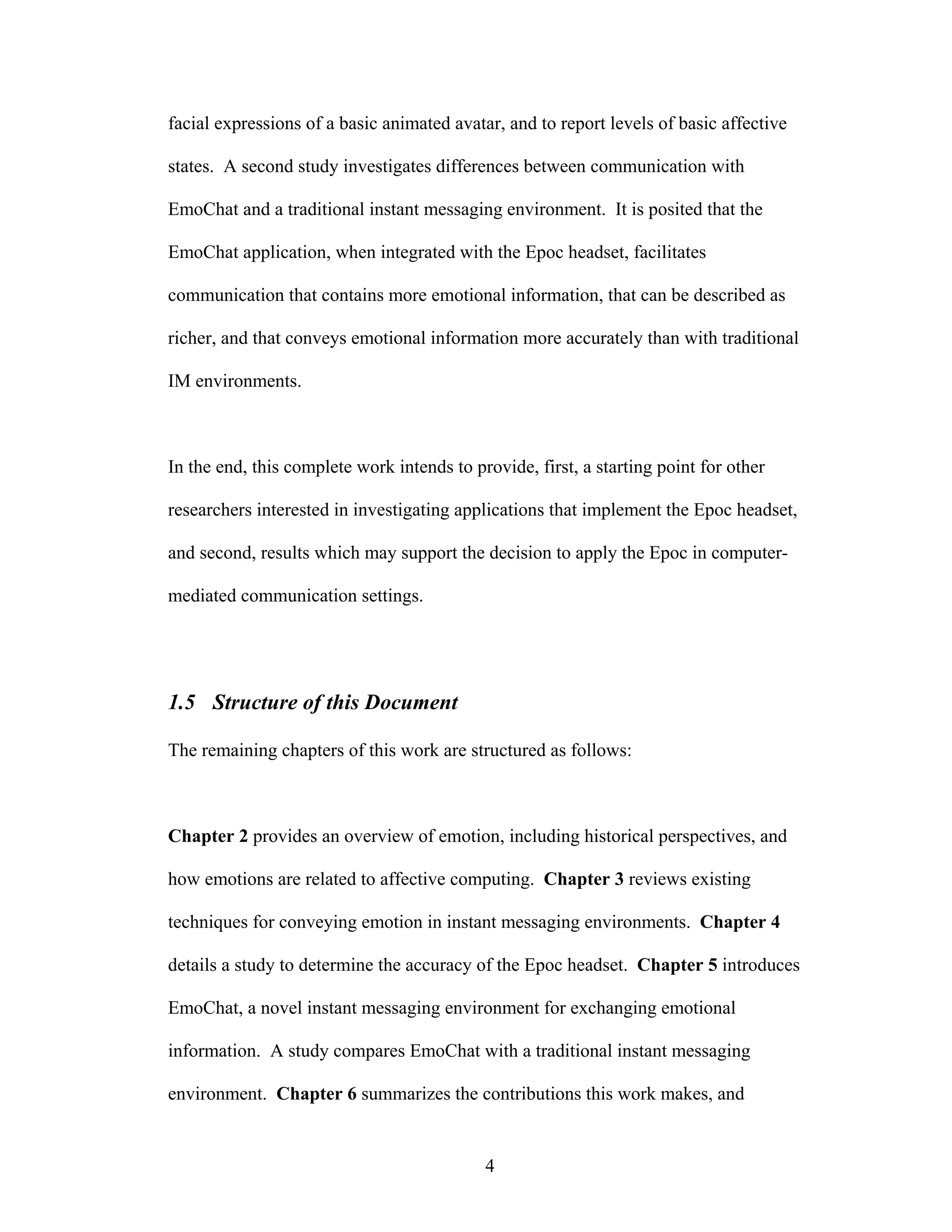 facial expressions of a basic animated avatar, and to report levels of basic affective

states. A second study investigates differences between communication with

EmoChat and a traditional instant messaging environment. It is posited that the

EmoChat application, when integrated with the Epoc headset, facilitates

communication that contains more emotional information, that can be described as

richer, and that conveys emotional information more accurately than with traditional

IM environments.



In the end, this complete work intends to provide, first, a starting point for other

researchers interested in investigating applications that implement the Epoc headset,

and second, results which may support the decision to apply the Epoc in computer-

mediated communication settings.




1.5 Structure of this Document

The remaining chapters of this work are structured as follows:



Chapter 2 provides an overview of emotion, including historical perspectives, and

how emotions are related to affective computing. Chapter 3 reviews existing

techniques for conveying emotion in instant messaging environments. Chapter 4

details a study to determine the accuracy of the Epoc headset. Chapter 5 introduces

EmoChat, a novel instant messaging environment for exchanging emotional

information. A study compares EmoChat with a traditional instant messaging

environment. Chapter 6 summarizes the contributions this work makes, and


                                            4
 