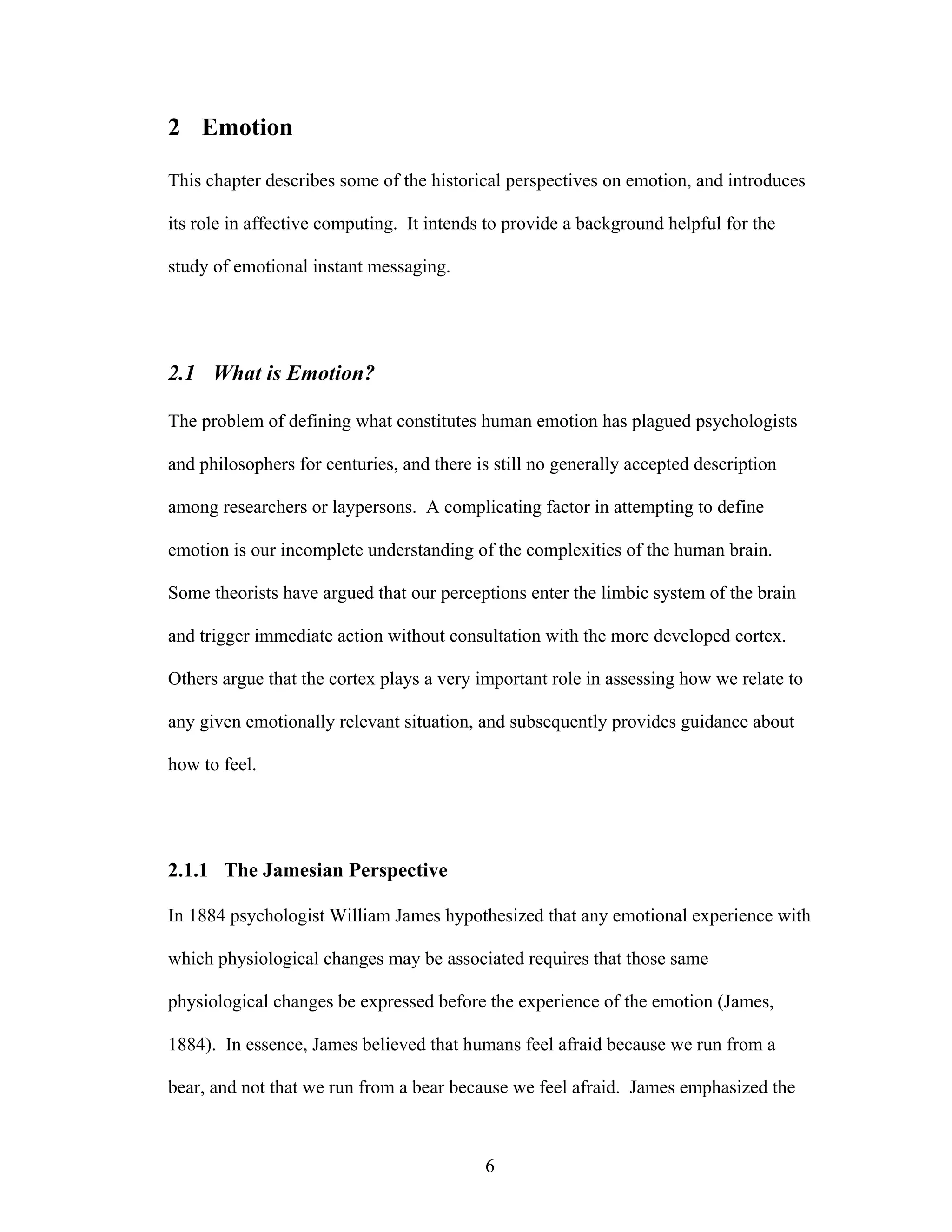 2 Emotion

This chapter describes some of the historical perspectives on emotion, and introduces

its role in affective computing. It intends to provide a background helpful for the

study of emotional instant messaging.




2.1 What is Emotion?

The problem of defining what constitutes human emotion has plagued psychologists

and philosophers for centuries, and there is still no generally accepted description

among researchers or laypersons. A complicating factor in attempting to define

emotion is our incomplete understanding of the complexities of the human brain.

Some theorists have argued that our perceptions enter the limbic system of the brain

and trigger immediate action without consultation with the more developed cortex.

Others argue that the cortex plays a very important role in assessing how we relate to

any given emotionally relevant situation, and subsequently provides guidance about

how to feel.




2.1.1 The Jamesian Perspective

In 1884 psychologist William James hypothesized that any emotional experience with

which physiological changes may be associated requires that those same

physiological changes be expressed before the experience of the emotion (James,

1884). In essence, James believed that humans feel afraid because we run from a

bear, and not that we run from a bear because we feel afraid. James emphasized the



                                           6
 