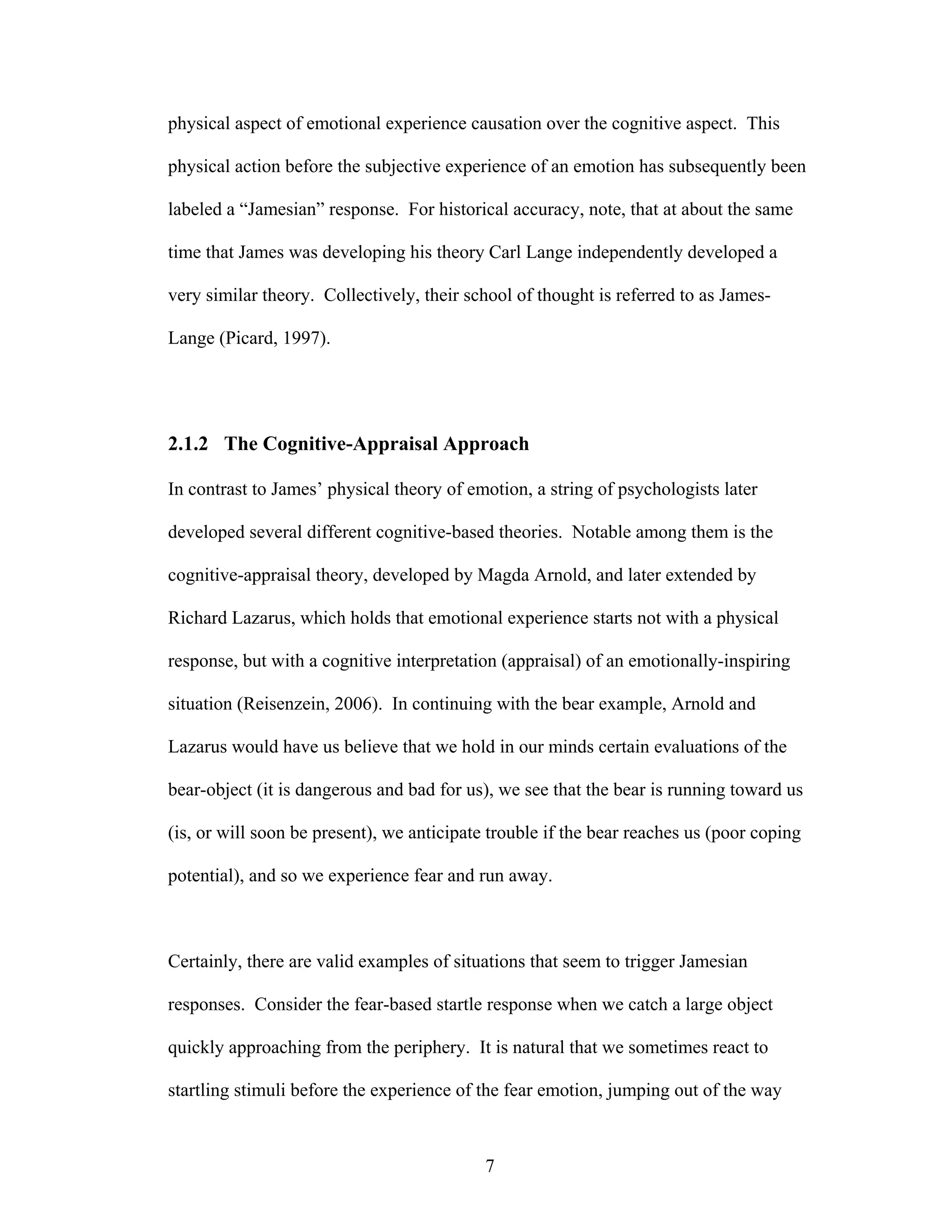 physical aspect of emotional experience causation over the cognitive aspect. This

physical action before the subjective experience of an emotion has subsequently been

labeled a “Jamesian” response. For historical accuracy, note, that at about the same

time that James was developing his theory Carl Lange independently developed a

very similar theory. Collectively, their school of thought is referred to as James-

Lange (Picard, 1997).




2.1.2 The Cognitive-Appraisal Approach

In contrast to James’ physical theory of emotion, a string of psychologists later

developed several different cognitive-based theories. Notable among them is the

cognitive-appraisal theory, developed by Magda Arnold, and later extended by

Richard Lazarus, which holds that emotional experience starts not with a physical

response, but with a cognitive interpretation (appraisal) of an emotionally-inspiring

situation (Reisenzein, 2006). In continuing with the bear example, Arnold and

Lazarus would have us believe that we hold in our minds certain evaluations of the

bear-object (it is dangerous and bad for us), we see that the bear is running toward us

(is, or will soon be present), we anticipate trouble if the bear reaches us (poor coping

potential), and so we experience fear and run away.



Certainly, there are valid examples of situations that seem to trigger Jamesian

responses. Consider the fear-based startle response when we catch a large object

quickly approaching from the periphery. It is natural that we sometimes react to

startling stimuli before the experience of the fear emotion, jumping out of the way



                                            7
 