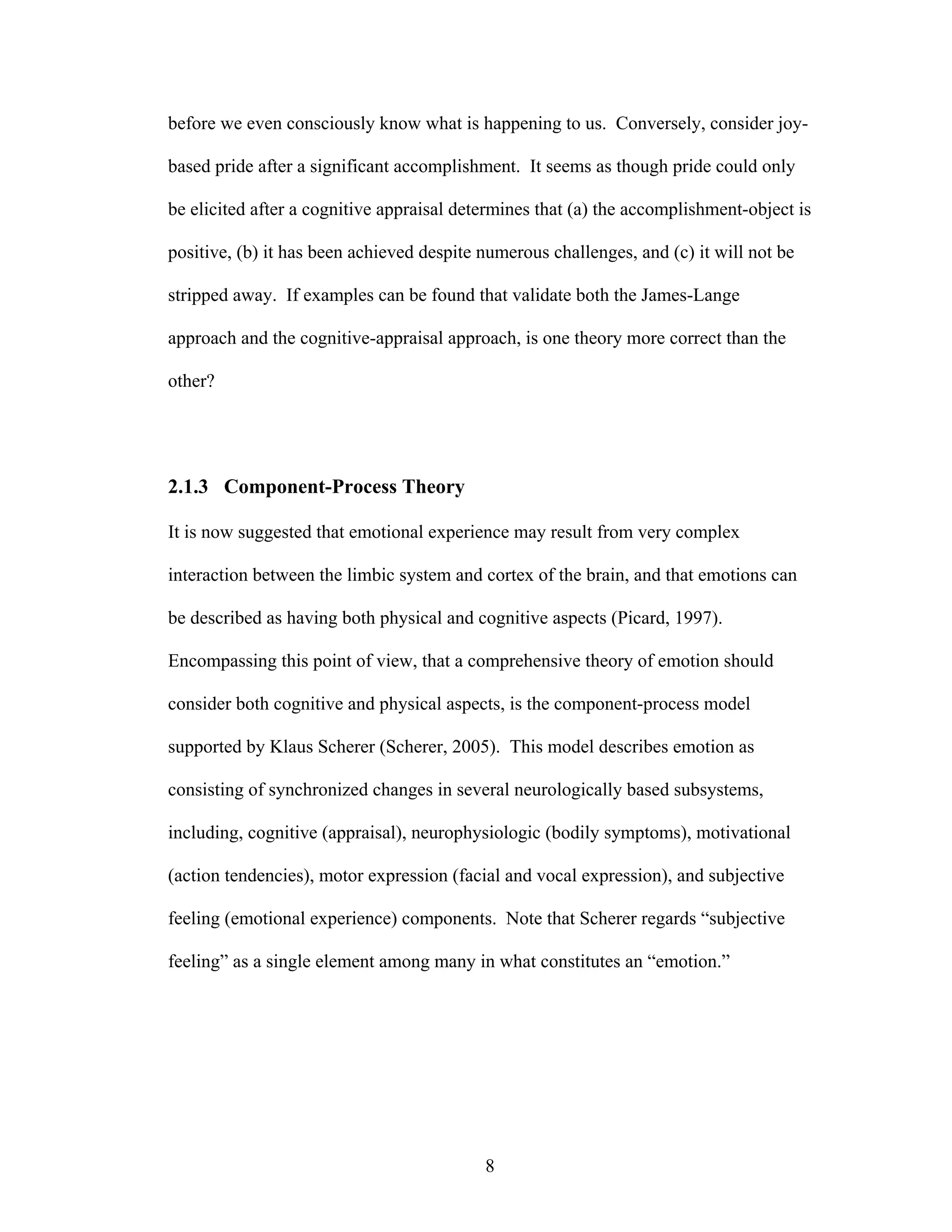 before we even consciously know what is happening to us. Conversely, consider joy-

based pride after a significant accomplishment. It seems as though pride could only

be elicited after a cognitive appraisal determines that (a) the accomplishment-object is

positive, (b) it has been achieved despite numerous challenges, and (c) it will not be

stripped away. If examples can be found that validate both the James-Lange

approach and the cognitive-appraisal approach, is one theory more correct than the

other?




2.1.3 Component-Process Theory

It is now suggested that emotional experience may result from very complex

interaction between the limbic system and cortex of the brain, and that emotions can

be described as having both physical and cognitive aspects (Picard, 1997).

Encompassing this point of view, that a comprehensive theory of emotion should

consider both cognitive and physical aspects, is the component-process model

supported by Klaus Scherer (Scherer, 2005). This model describes emotion as

consisting of synchronized changes in several neurologically based subsystems,

including, cognitive (appraisal), neurophysiologic (bodily symptoms), motivational

(action tendencies), motor expression (facial and vocal expression), and subjective

feeling (emotional experience) components. Note that Scherer regards “subjective

feeling” as a single element among many in what constitutes an “emotion.”




                                           8
 
