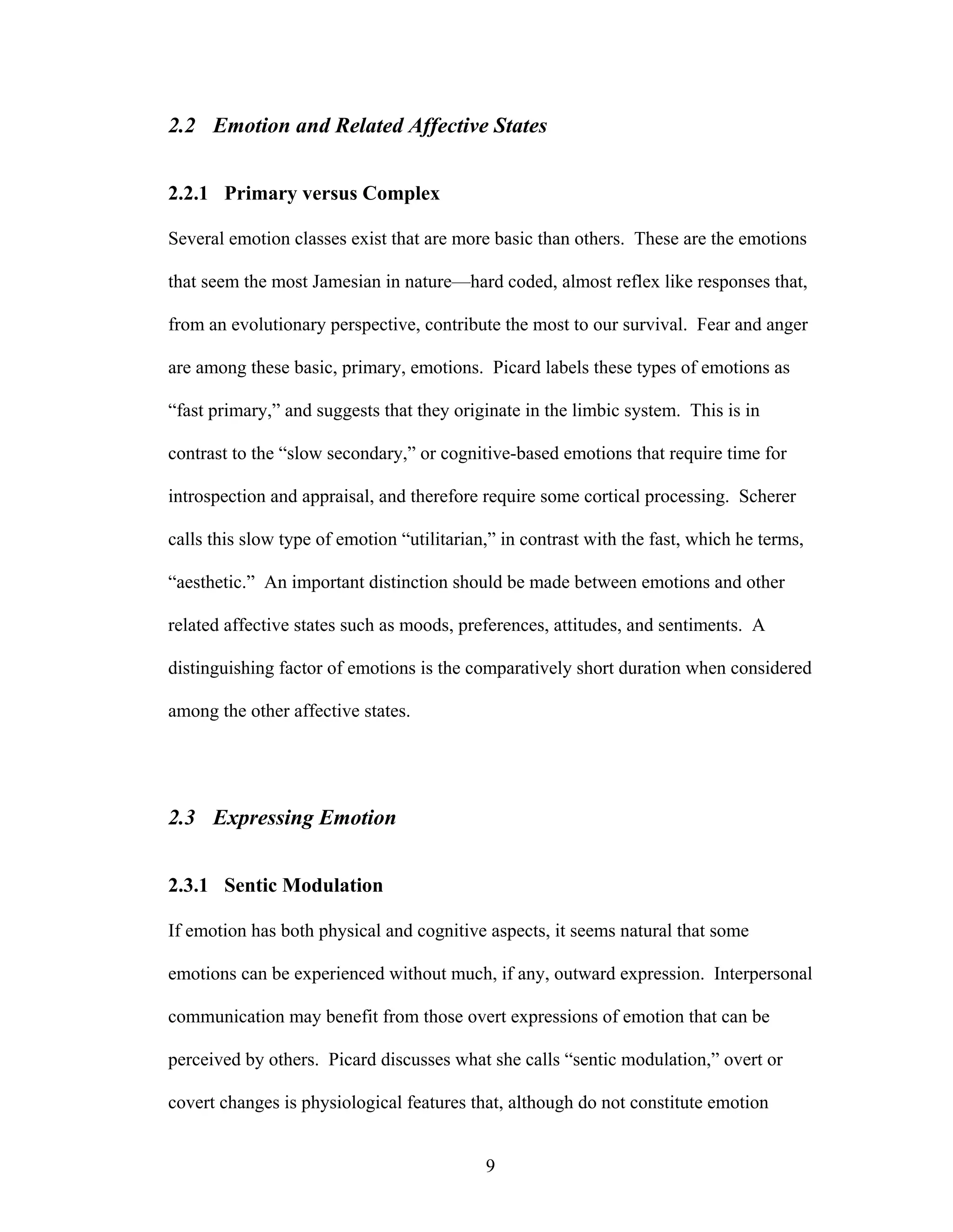 2.2 Emotion and Related Affective States


2.2.1 Primary versus Complex

Several emotion classes exist that are more basic than others. These are the emotions

that seem the most Jamesian in nature—hard coded, almost reflex like responses that,

from an evolutionary perspective, contribute the most to our survival. Fear and anger

are among these basic, primary, emotions. Picard labels these types of emotions as

“fast primary,” and suggests that they originate in the limbic system. This is in

contrast to the “slow secondary,” or cognitive-based emotions that require time for

introspection and appraisal, and therefore require some cortical processing. Scherer

calls this slow type of emotion “utilitarian,” in contrast with the fast, which he terms,

“aesthetic.” An important distinction should be made between emotions and other

related affective states such as moods, preferences, attitudes, and sentiments. A

distinguishing factor of emotions is the comparatively short duration when considered

among the other affective states.




2.3 Expressing Emotion


2.3.1 Sentic Modulation

If emotion has both physical and cognitive aspects, it seems natural that some

emotions can be experienced without much, if any, outward expression. Interpersonal

communication may benefit from those overt expressions of emotion that can be

perceived by others. Picard discusses what she calls “sentic modulation,” overt or

covert changes is physiological features that, although do not constitute emotion


                                            9
 