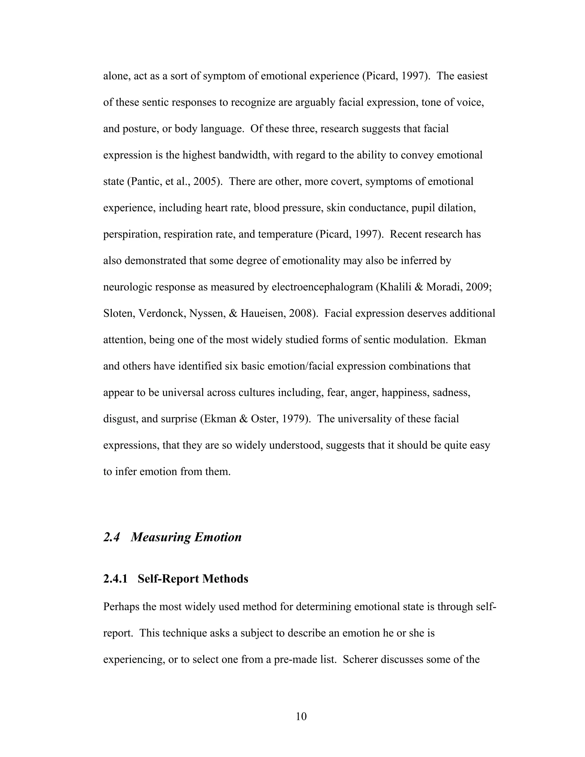 alone, act as a sort of symptom of emotional experience (Picard, 1997). The easiest

of these sentic responses to recognize are arguably facial expression, tone of voice,

and posture, or body language. Of these three, research suggests that facial

expression is the highest bandwidth, with regard to the ability to convey emotional

state (Pantic, et al., 2005). There are other, more covert, symptoms of emotional

experience, including heart rate, blood pressure, skin conductance, pupil dilation,

perspiration, respiration rate, and temperature (Picard, 1997). Recent research has

also demonstrated that some degree of emotionality may also be inferred by

neurologic response as measured by electroencephalogram (Khalili & Moradi, 2009;

Sloten, Verdonck, Nyssen, & Haueisen, 2008). Facial expression deserves additional

attention, being one of the most widely studied forms of sentic modulation. Ekman

and others have identified six basic emotion/facial expression combinations that

appear to be universal across cultures including, fear, anger, happiness, sadness,

disgust, and surprise (Ekman & Oster, 1979). The universality of these facial

expressions, that they are so widely understood, suggests that it should be quite easy

to infer emotion from them.




2.4 Measuring Emotion


2.4.1 Self-Report Methods

Perhaps the most widely used method for determining emotional state is through self-

report. This technique asks a subject to describe an emotion he or she is

experiencing, or to select one from a pre-made list. Scherer discusses some of the



                                          10
 