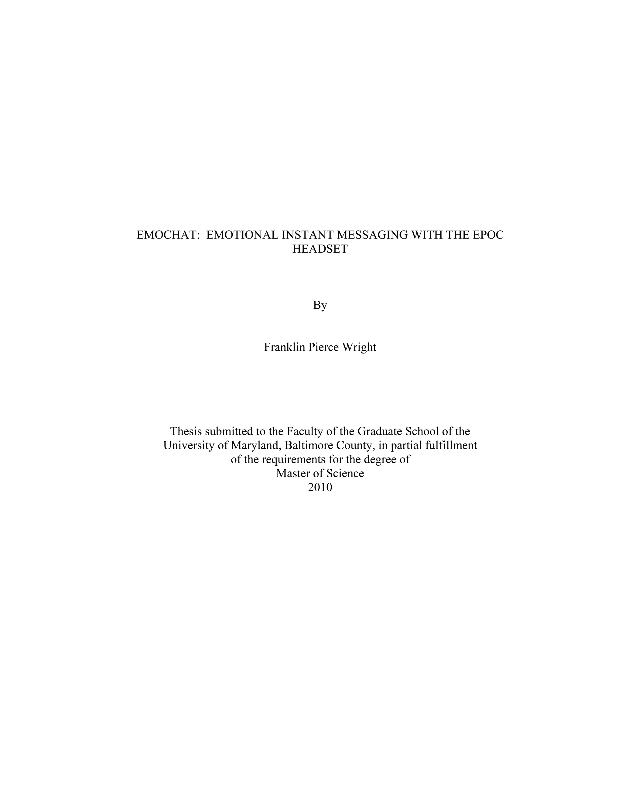 EMOCHAT: EMOTIONAL INSTANT MESSAGING WITH THE EPOC
                     HEADSET



                                 By


                       Franklin Pierce Wright




    Thesis submitted to the Faculty of the Graduate School of the
   University of Maryland, Baltimore County, in partial fulfillment
                 of the requirements for the degree of
                           Master of Science
                                 2010
 