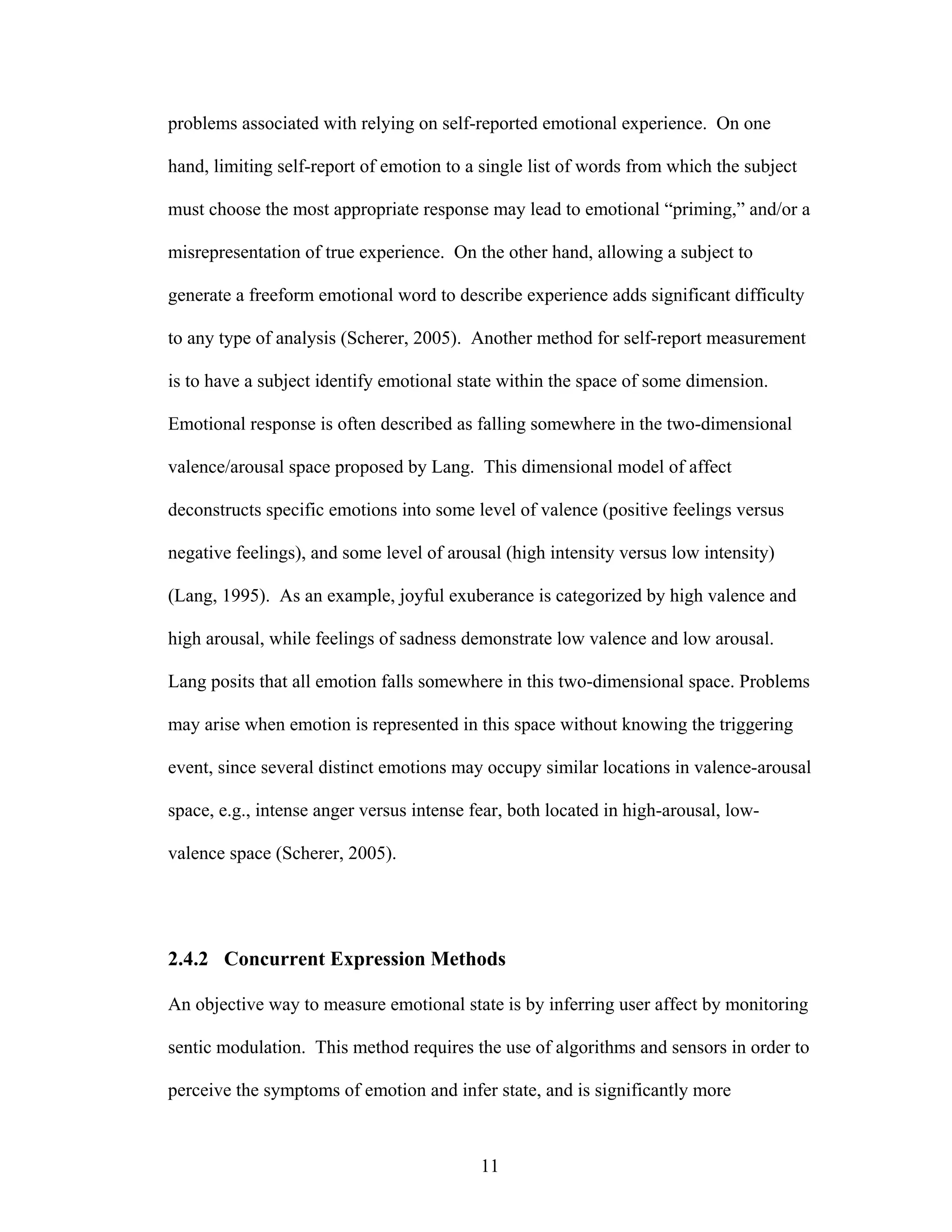 problems associated with relying on self-reported emotional experience. On one

hand, limiting self-report of emotion to a single list of words from which the subject

must choose the most appropriate response may lead to emotional “priming,” and/or a

misrepresentation of true experience. On the other hand, allowing a subject to

generate a freeform emotional word to describe experience adds significant difficulty

to any type of analysis (Scherer, 2005). Another method for self-report measurement

is to have a subject identify emotional state within the space of some dimension.

Emotional response is often described as falling somewhere in the two-dimensional

valence/arousal space proposed by Lang. This dimensional model of affect

deconstructs specific emotions into some level of valence (positive feelings versus

negative feelings), and some level of arousal (high intensity versus low intensity)

(Lang, 1995). As an example, joyful exuberance is categorized by high valence and

high arousal, while feelings of sadness demonstrate low valence and low arousal.

Lang posits that all emotion falls somewhere in this two-dimensional space. Problems

may arise when emotion is represented in this space without knowing the triggering

event, since several distinct emotions may occupy similar locations in valence-arousal

space, e.g., intense anger versus intense fear, both located in high-arousal, low-

valence space (Scherer, 2005).




2.4.2 Concurrent Expression Methods

An objective way to measure emotional state is by inferring user affect by monitoring

sentic modulation. This method requires the use of algorithms and sensors in order to

perceive the symptoms of emotion and infer state, and is significantly more



                                           11
 