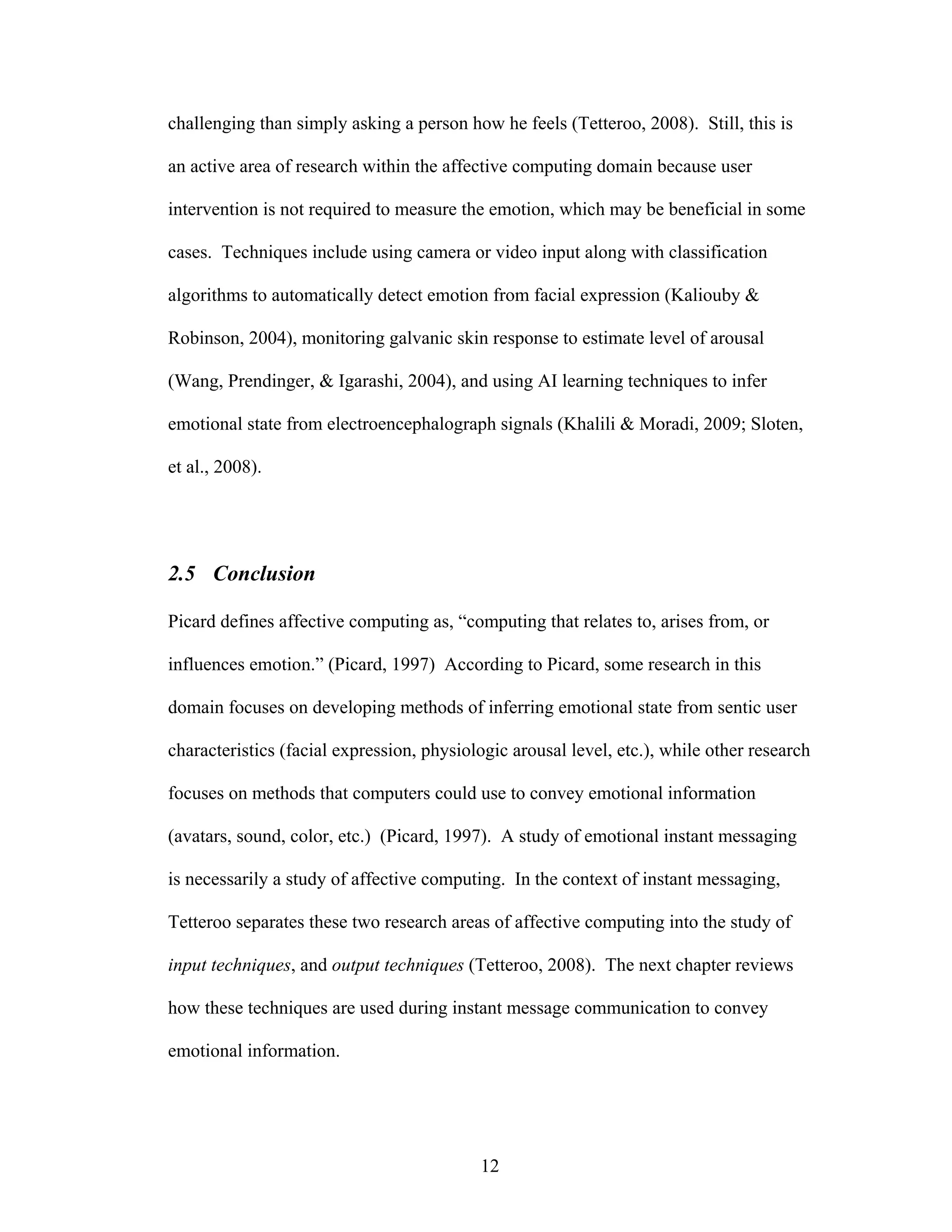 challenging than simply asking a person how he feels (Tetteroo, 2008). Still, this is

an active area of research within the affective computing domain because user

intervention is not required to measure the emotion, which may be beneficial in some

cases. Techniques include using camera or video input along with classification

algorithms to automatically detect emotion from facial expression (Kaliouby &

Robinson, 2004), monitoring galvanic skin response to estimate level of arousal

(Wang, Prendinger, & Igarashi, 2004), and using AI learning techniques to infer

emotional state from electroencephalograph signals (Khalili & Moradi, 2009; Sloten,

et al., 2008).




2.5 Conclusion

Picard defines affective computing as, “computing that relates to, arises from, or

influences emotion.” (Picard, 1997) According to Picard, some research in this

domain focuses on developing methods of inferring emotional state from sentic user

characteristics (facial expression, physiologic arousal level, etc.), while other research

focuses on methods that computers could use to convey emotional information

(avatars, sound, color, etc.) (Picard, 1997). A study of emotional instant messaging

is necessarily a study of affective computing. In the context of instant messaging,

Tetteroo separates these two research areas of affective computing into the study of

input techniques, and output techniques (Tetteroo, 2008). The next chapter reviews

how these techniques are used during instant message communication to convey

emotional information.




                                           12
 