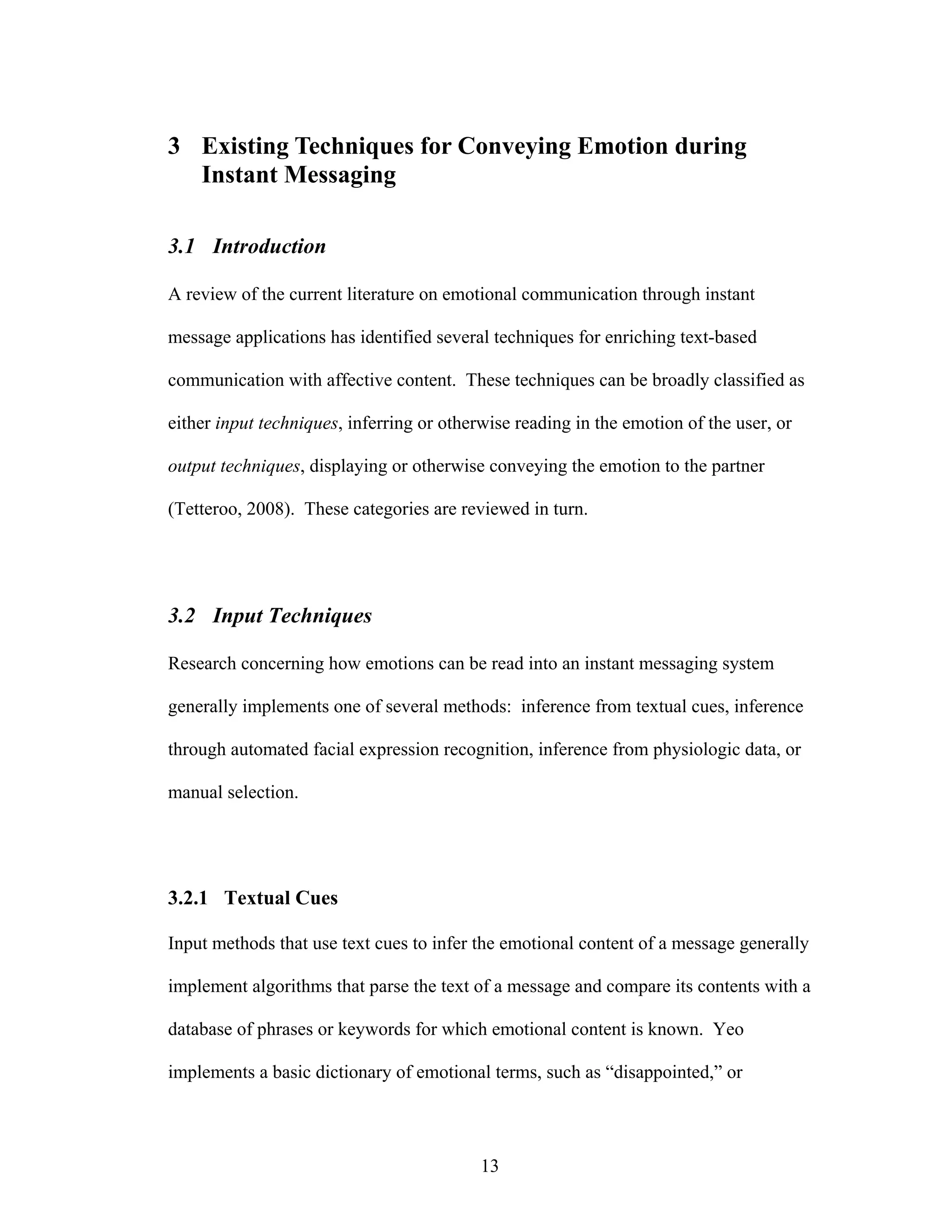 3 Existing Techniques for Conveying Emotion during
  Instant Messaging

3.1 Introduction

A review of the current literature on emotional communication through instant

message applications has identified several techniques for enriching text-based

communication with affective content. These techniques can be broadly classified as

either input techniques, inferring or otherwise reading in the emotion of the user, or

output techniques, displaying or otherwise conveying the emotion to the partner

(Tetteroo, 2008). These categories are reviewed in turn.




3.2 Input Techniques

Research concerning how emotions can be read into an instant messaging system

generally implements one of several methods: inference from textual cues, inference

through automated facial expression recognition, inference from physiologic data, or

manual selection.




3.2.1 Textual Cues

Input methods that use text cues to infer the emotional content of a message generally

implement algorithms that parse the text of a message and compare its contents with a

database of phrases or keywords for which emotional content is known. Yeo

implements a basic dictionary of emotional terms, such as “disappointed,” or




                                           13
 