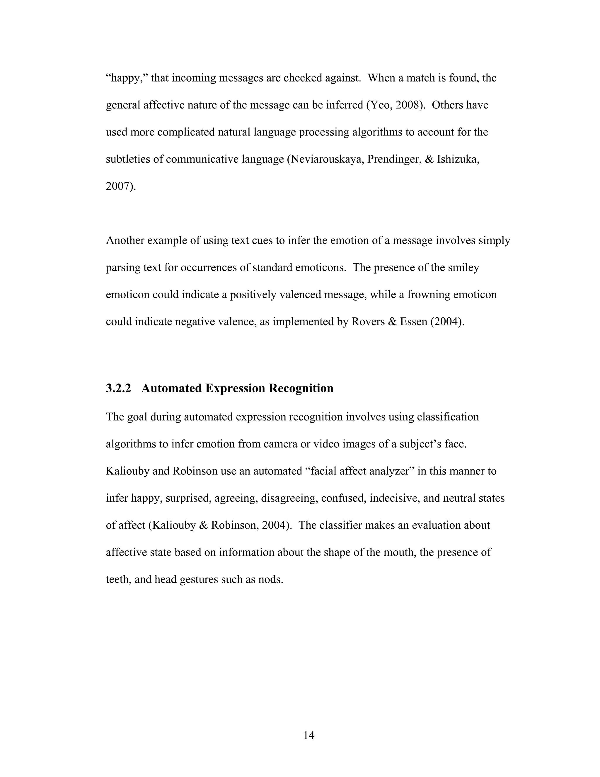 “happy,” that incoming messages are checked against. When a match is found, the

general affective nature of the message can be inferred (Yeo, 2008). Others have

used more complicated natural language processing algorithms to account for the

subtleties of communicative language (Neviarouskaya, Prendinger, & Ishizuka,

2007).



Another example of using text cues to infer the emotion of a message involves simply

parsing text for occurrences of standard emoticons. The presence of the smiley

emoticon could indicate a positively valenced message, while a frowning emoticon

could indicate negative valence, as implemented by Rovers & Essen (2004).




3.2.2 Automated Expression Recognition

The goal during automated expression recognition involves using classification

algorithms to infer emotion from camera or video images of a subject’s face.

Kaliouby and Robinson use an automated “facial affect analyzer” in this manner to

infer happy, surprised, agreeing, disagreeing, confused, indecisive, and neutral states

of affect (Kaliouby & Robinson, 2004). The classifier makes an evaluation about

affective state based on information about the shape of the mouth, the presence of

teeth, and head gestures such as nods.




                                          14
 