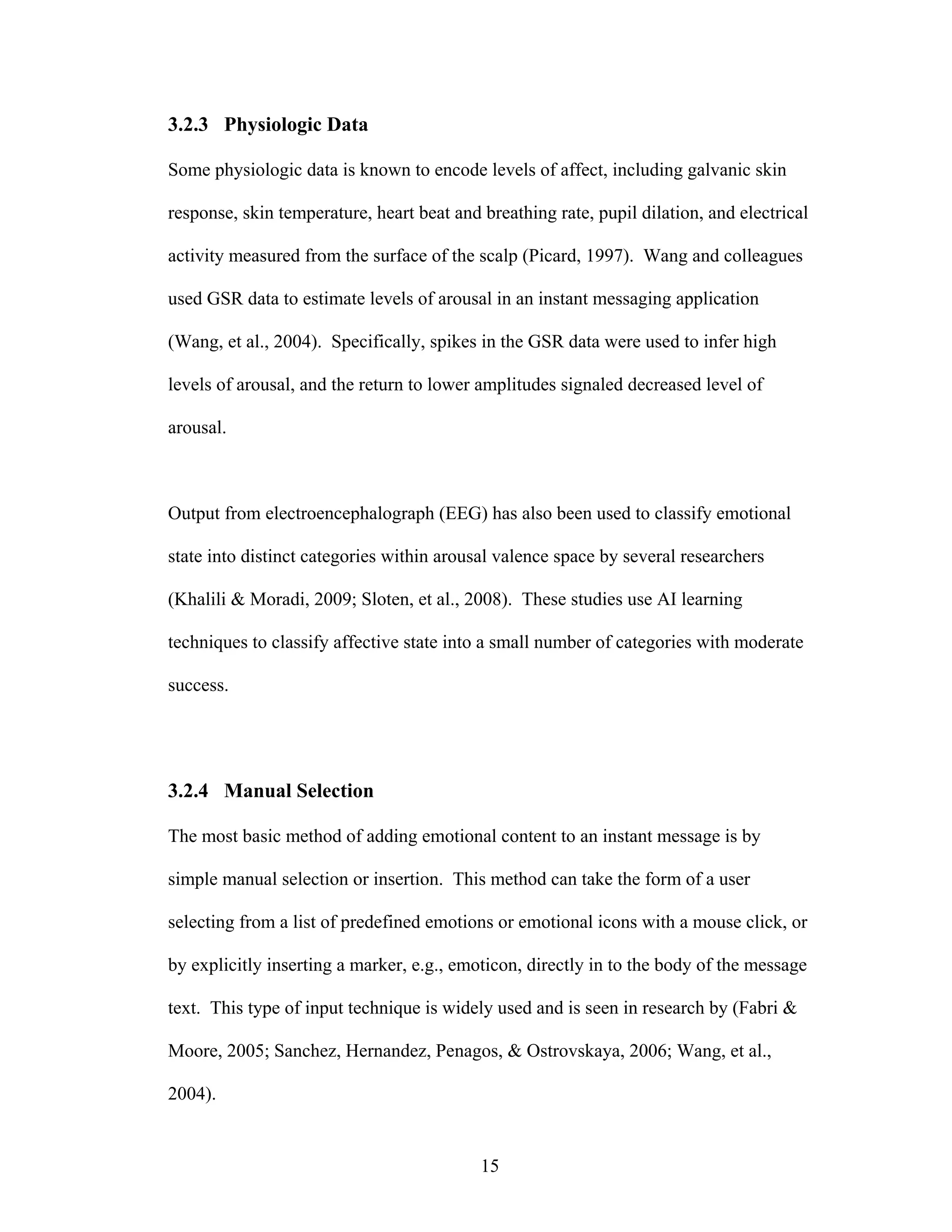 3.2.3 Physiologic Data

Some physiologic data is known to encode levels of affect, including galvanic skin

response, skin temperature, heart beat and breathing rate, pupil dilation, and electrical

activity measured from the surface of the scalp (Picard, 1997). Wang and colleagues

used GSR data to estimate levels of arousal in an instant messaging application

(Wang, et al., 2004). Specifically, spikes in the GSR data were used to infer high

levels of arousal, and the return to lower amplitudes signaled decreased level of

arousal.



Output from electroencephalograph (EEG) has also been used to classify emotional

state into distinct categories within arousal valence space by several researchers

(Khalili & Moradi, 2009; Sloten, et al., 2008). These studies use AI learning

techniques to classify affective state into a small number of categories with moderate

success.




3.2.4 Manual Selection

The most basic method of adding emotional content to an instant message is by

simple manual selection or insertion. This method can take the form of a user

selecting from a list of predefined emotions or emotional icons with a mouse click, or

by explicitly inserting a marker, e.g., emoticon, directly in to the body of the message

text. This type of input technique is widely used and is seen in research by (Fabri &

Moore, 2005; Sanchez, Hernandez, Penagos, & Ostrovskaya, 2006; Wang, et al.,

2004).


                                           15
 