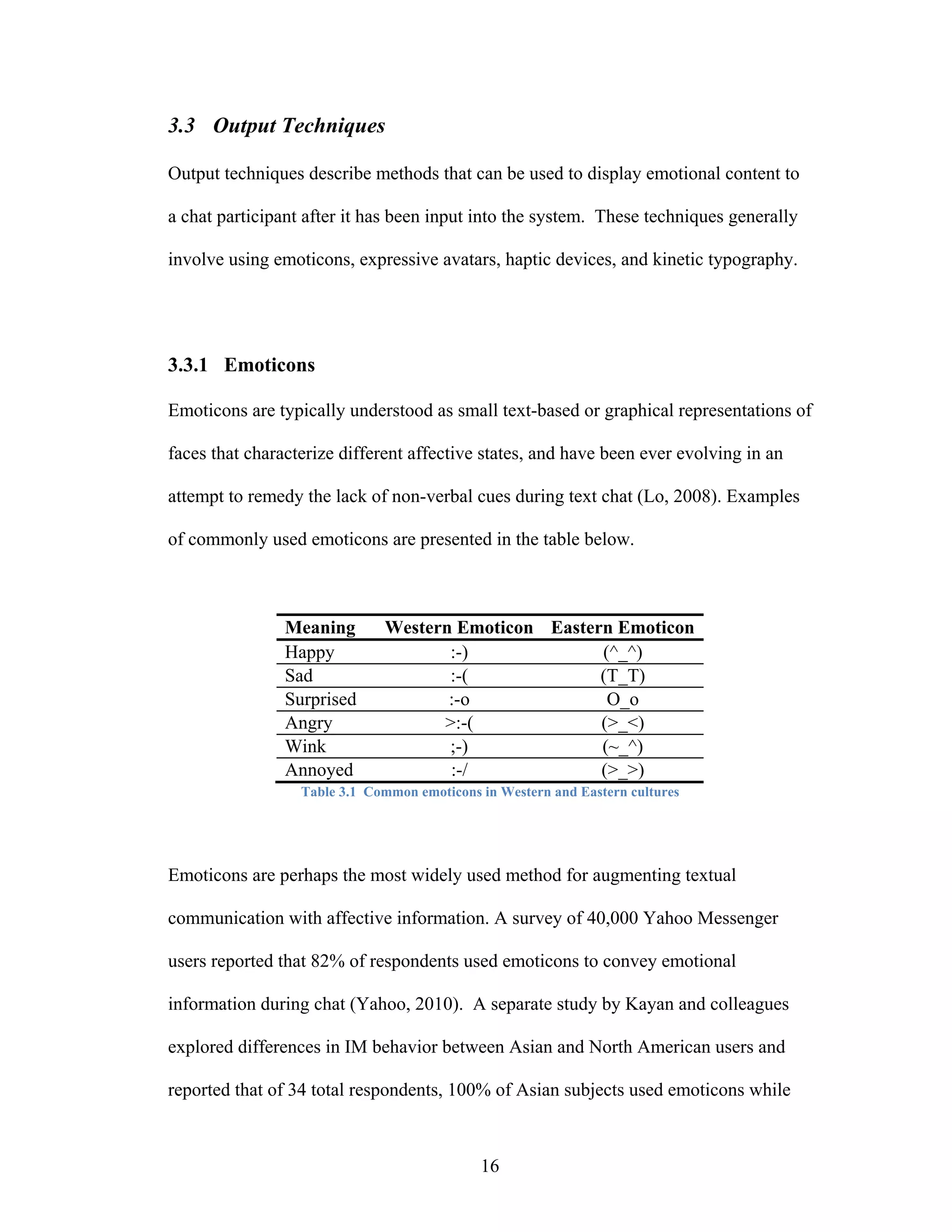 3.3 Output Techniques

Output techniques describe methods that can be used to display emotional content to

a chat participant after it has been input into the system. These techniques generally

involve using emoticons, expressive avatars, haptic devices, and kinetic typography.




3.3.1 Emoticons

Emoticons are typically understood as small text-based or graphical representations of

faces that characterize different affective states, and have been ever evolving in an

attempt to remedy the lack of non-verbal cues during text chat (Lo, 2008). Examples

of commonly used emoticons are presented in the table below.



                Meaning       Western Emoticon Eastern Emoticon
                Happy                :-)             (^_^)
                Sad                  :-(             (T_T)
                Surprised            :-o              O_o
                Angry               >:-(             (>_<)
                Wink                 ;-)             (~_^)
                Annoyed              :-/             (>_>)
                  Table 3.1 Common emoticons in Western and Eastern cultures




Emoticons are perhaps the most widely used method for augmenting textual

communication with affective information. A survey of 40,000 Yahoo Messenger

users reported that 82% of respondents used emoticons to convey emotional

information during chat (Yahoo, 2010). A separate study by Kayan and colleagues

explored differences in IM behavior between Asian and North American users and

reported that of 34 total respondents, 100% of Asian subjects used emoticons while



                                             16
 