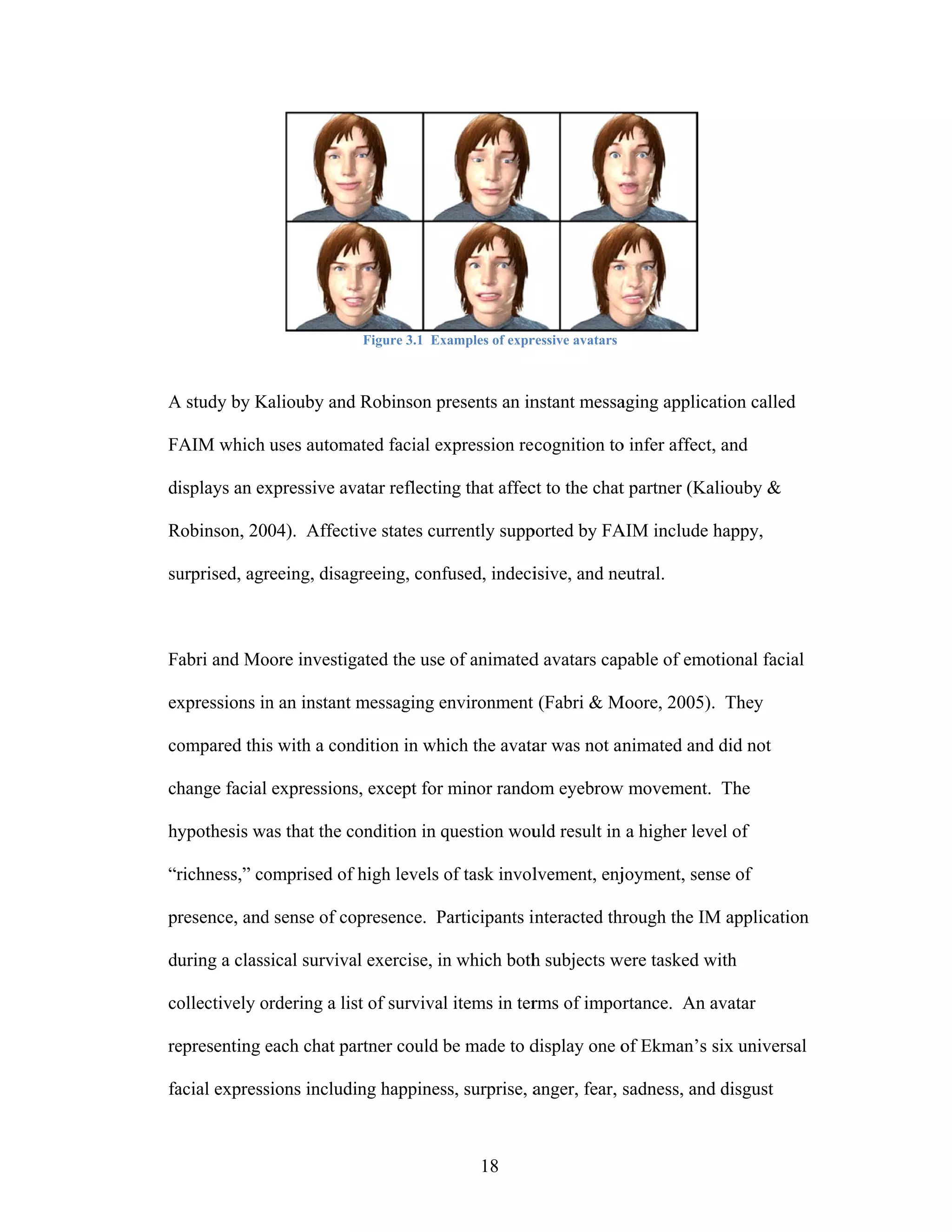 Figure 3.1 Ex
                                      xamples of expr
                                                    ressive avatars



A study by Kaliouby and Robinson presents an in
           K                     p            nstant messa
                                                         aging applica
                                                                     ation called

FAIM which uses automa facial ex
                     ated      xpression re cognition to infer affect, and
                                                       o

displays an ex
             xpressive av
                        vatar reflectin that affec to the chat partner (Ka
                                      ng         ct          t           aliouby &

Robinson, 2004). Affecti states cu
R                      ive       urrently supp
                                             ported by FA include happy,
                                                        AIM

su
 urprised, agr
             reeing, disag
                         greeing, conf
                                     fused, indeci
                                                 isive, and ne
                                                             eutral.



Fabri and Mo
           oore investig
                       gated the use of animated avatars cap
                                               d           pable of emo
                                                                      otional facial
                                                                                   l

ex
 xpressions in an instant messaging environment (Fabri & M
             n            m         e                    Moore, 2005). They

co
 ompared this with a condition in wh the avata was not an
                                   hich      ar         nimated and did not
                                                                  d

ch
 hange facial expressions except for minor rando eyebrow movement. The
                        s,                     om      w

hy
 ypothesis wa that the co
            as          ondition in question wou result in a higher lev of
                                    q          uld                    vel

“r
 richness,” co
             omprised of high levels of task invol
                                     o           lvement, enj
                                                            joyment, sen of
                                                                       nse

pr
 resence, and sense of co
            d           opresence. Participants i
                                   P            interacted thr
                                                             rough the IM application
                                                                        M           n

du
 uring a class
             sical surviva exercise, in which both subjects w tasked w
                         al           n          h          were     with

co
 ollectively ordering a lis of survival items in ter of impor
             o            st          l            rms      rtance. An a
                                                                       avatar

re
 epresenting each chat pa
             e          artner could be made to d
                                     b          display one o Ekman’s six universa
                                                            of                   al

fa
 acial express
             sions includi happines surprise, a
                         ing      ss,         anger, fear, sadness, and disgust
                                                                      d



                                            18
 