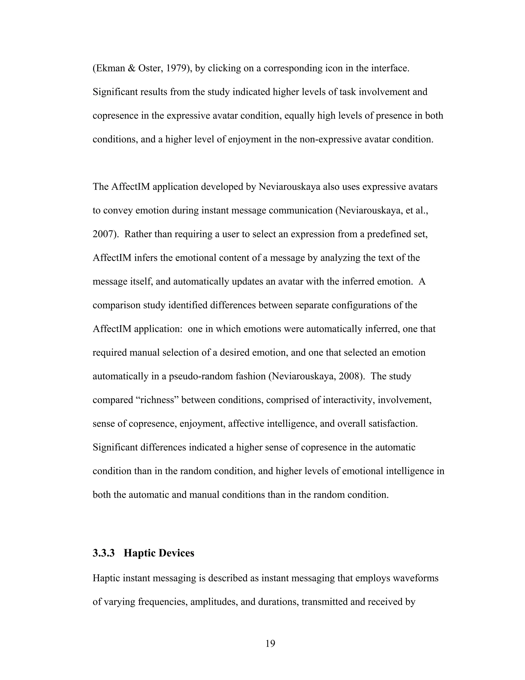 (Ekman & Oster, 1979), by clicking on a corresponding icon in the interface.

Significant results from the study indicated higher levels of task involvement and

copresence in the expressive avatar condition, equally high levels of presence in both

conditions, and a higher level of enjoyment in the non-expressive avatar condition.



The AffectIM application developed by Neviarouskaya also uses expressive avatars

to convey emotion during instant message communication (Neviarouskaya, et al.,

2007). Rather than requiring a user to select an expression from a predefined set,

AffectIM infers the emotional content of a message by analyzing the text of the

message itself, and automatically updates an avatar with the inferred emotion. A

comparison study identified differences between separate configurations of the

AffectIM application: one in which emotions were automatically inferred, one that

required manual selection of a desired emotion, and one that selected an emotion

automatically in a pseudo-random fashion (Neviarouskaya, 2008). The study

compared “richness” between conditions, comprised of interactivity, involvement,

sense of copresence, enjoyment, affective intelligence, and overall satisfaction.

Significant differences indicated a higher sense of copresence in the automatic

condition than in the random condition, and higher levels of emotional intelligence in

both the automatic and manual conditions than in the random condition.




3.3.3 Haptic Devices

Haptic instant messaging is described as instant messaging that employs waveforms

of varying frequencies, amplitudes, and durations, transmitted and received by



                                          19
 