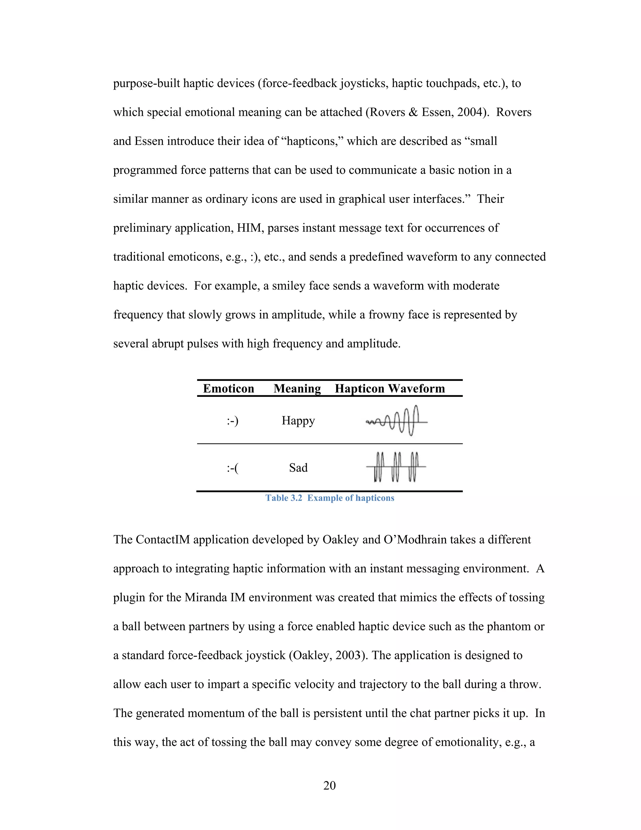 pu
 urpose-built haptic devic (force-fe
            t            ces       eedback joys
                                              sticks, haptic touchpads, etc.), to
                                                           c          ,

which special emotional meaning can be attached (Rovers & Essen, 2004 Rovers
w           l           m         n           d                     4).

an Essen int
 nd        troduce their idea of “hap
                       r            pticons,” wh
                                               hich are desc
                                                           cribed as “sm
                                                                       mall

pr
 rogrammed force pattern that can be used to co
                       ns         b           ommunicate a basic notio in a
                                                                     on

si
 imilar manne as ordinar icons are used in grap
            er         ry          u          phical user in
                                                           nterfaces.” T
                                                                       Their

pr
 reliminary application, HIM, parses instant mes sage text for occurrence of
            a            H                                   r          es

tr
 raditional em
             moticons, e.g :), etc., an sends a pr
                         g.,          nd         redefined wa
                                                            aveform to a connecte
                                                                       any      ed

haptic devices. For exam
                       mple, a smiley face sends a waveform with mode
                                    y          s          m         erate

fr
 requency tha slowly gro in ampli
            at         ows      itude, while a frowny fac is represe
                                                        ce         ented by

se
 everal abrup pulses with high frequency and am
            pt          h                     mplitude.


                 Emotic
                      con       Mean
                                   ning       Hapt
                                                 ticon Wavef
                                                           form

                      :-)        Hap
                                   ppy


                      :-(          Sa
                                    ad

                              Table 3.2 Example of h
                                      2            hapticons



The ContactIM applicatio developed by Oakley and O’Mod
T           M          on        d                   dhrain takes a different

ap
 pproach to in
             ntegrating ha
                         aptic inform
                                    mation with a instant me
                                                an         essaging env
                                                                      vironment. A

plugin for the Miranda IM environme was creat that mim the effec of tossing
             e          M         ent       ted      mics      cts        g

a ball between partners by using a for enabled h
             n           y           rce       haptic devic such as the phantom o
                                                          ce          e         or

a standard for
             rce-feedback joystick (O
                        k           Oakley, 2003 The appli
                                               3).       ication is des
                                                                      signed to

al
 llow each us to impart a specific velocity and t
            ser       t            v            trajectory to the ball dur
                                                            o            ring a throw.

The generated momentum of the ball is persistent until the ch partner picks it up. In
T           d        m                         t            hat

th way, the act of tossin the ball may convey s
 his                    ng         m          some degree of emotiona
                                                                    ality, e.g., a


                                           20
 