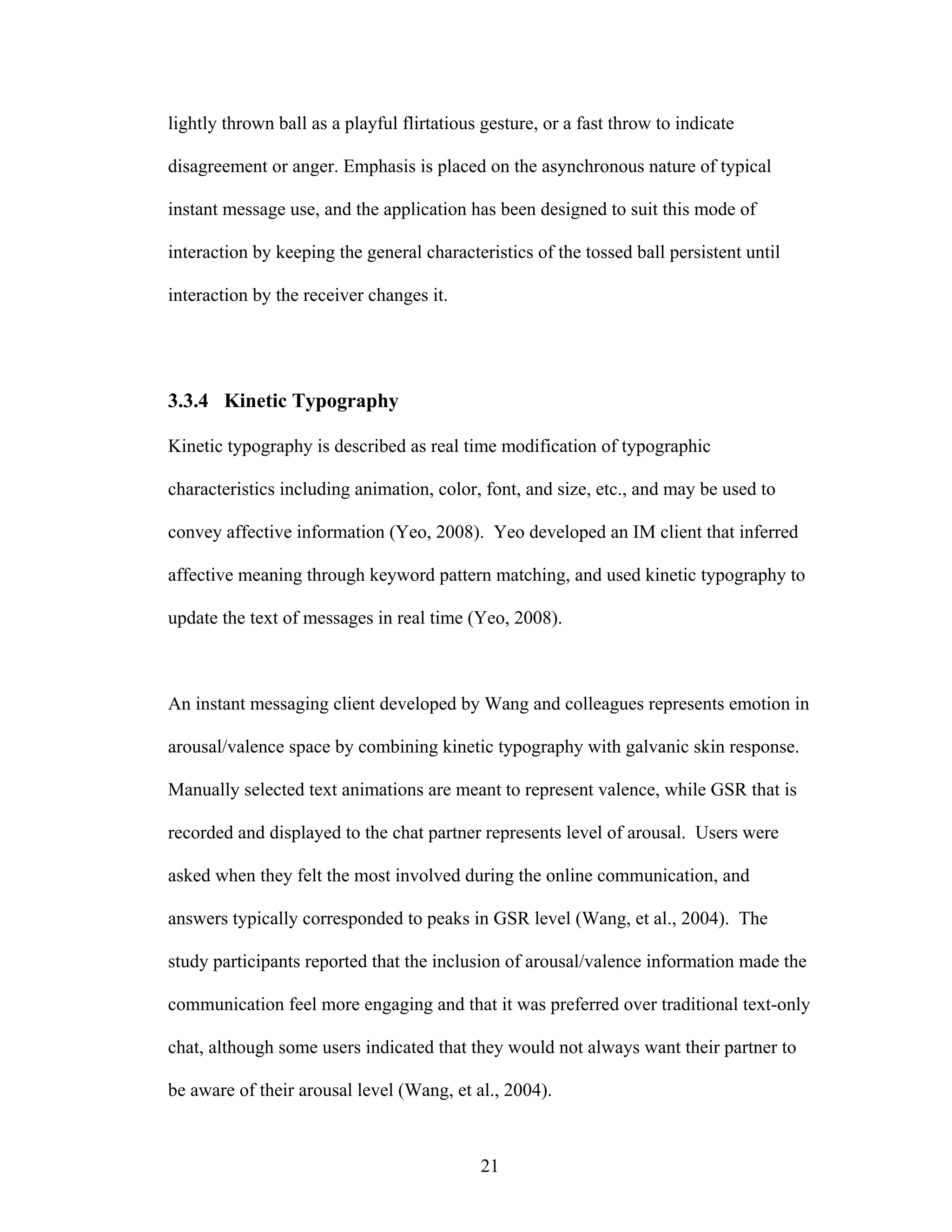 lightly thrown ball as a playful flirtatious gesture, or a fast throw to indicate

disagreement or anger. Emphasis is placed on the asynchronous nature of typical

instant message use, and the application has been designed to suit this mode of

interaction by keeping the general characteristics of the tossed ball persistent until

interaction by the receiver changes it.




3.3.4 Kinetic Typography

Kinetic typography is described as real time modification of typographic

characteristics including animation, color, font, and size, etc., and may be used to

convey affective information (Yeo, 2008). Yeo developed an IM client that inferred

affective meaning through keyword pattern matching, and used kinetic typography to

update the text of messages in real time (Yeo, 2008).



An instant messaging client developed by Wang and colleagues represents emotion in

arousal/valence space by combining kinetic typography with galvanic skin response.

Manually selected text animations are meant to represent valence, while GSR that is

recorded and displayed to the chat partner represents level of arousal. Users were

asked when they felt the most involved during the online communication, and

answers typically corresponded to peaks in GSR level (Wang, et al., 2004). The

study participants reported that the inclusion of arousal/valence information made the

communication feel more engaging and that it was preferred over traditional text-only

chat, although some users indicated that they would not always want their partner to

be aware of their arousal level (Wang, et al., 2004).



                                            21
 