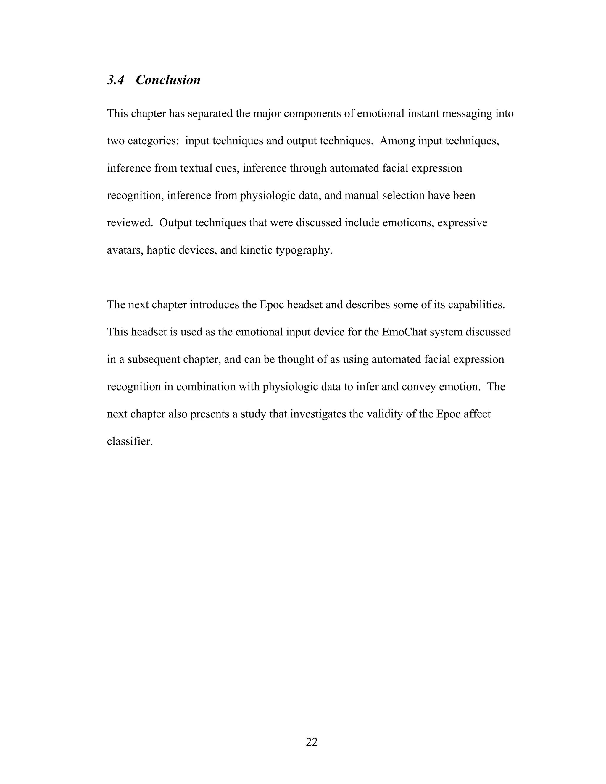 3.4 Conclusion

This chapter has separated the major components of emotional instant messaging into

two categories: input techniques and output techniques. Among input techniques,

inference from textual cues, inference through automated facial expression

recognition, inference from physiologic data, and manual selection have been

reviewed. Output techniques that were discussed include emoticons, expressive

avatars, haptic devices, and kinetic typography.



The next chapter introduces the Epoc headset and describes some of its capabilities.

This headset is used as the emotional input device for the EmoChat system discussed

in a subsequent chapter, and can be thought of as using automated facial expression

recognition in combination with physiologic data to infer and convey emotion. The

next chapter also presents a study that investigates the validity of the Epoc affect

classifier.




                                           22
 